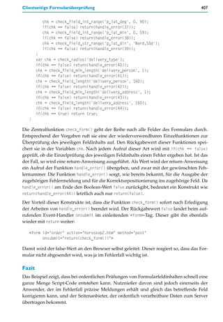 Clientseitige Formularüberprüfung                                                      407


          chk = check_field_int_range('p_lat_deg', 0, 90);
          if(chk == false) return(handle_error(37));
          chk = check_field_int_range('p_lat_min', 0, 59);
          if(chk == false) return(handle_error(38));
          chk = check_field_str_range('p_lat_dir', 'Nord,Süd');
          if(chk == false) return(handle_error(39));
        }
        var chk = check_radios('delivery_type');
        if(chk == false) return(handle_error(40));
        chk = check_field_min_length('delivery_person', 1);
        if(chk == false) return(handle_error(41));
        chk = check_field_length('delivery_person', 160);
        if(chk == false) return(handle_error(42));
        chk = check_field_min_length('delivery_address', 1);
        if(chk == false) return(handle_error(43));
        chk = check_field_length('delivery_address', 160);
        if(chk == false) return(handle_error(44));
        if(chk == true) return true;
   }

Die Zentralfunktion check_form() geht der Reihe nach alle Felder des Formulars durch.
Entsprechend der Vorgaben ruft sie eine der wiederverwendbaren Einzelfunktionen zur
Überprüfung des jeweiligen Feldinhalts auf. Den Rückgabewert dieser Funktionen spei-
chert sie in der Variablen chk. Nach jedem Aufruf dieser Art wird mit if(chk == false)
geprüft, ob die Einzelprüfung des jeweiligen Feldinhalts einen Fehler ergeben hat. Ist das
der Fall, so wird eine return-Anweisung ausgeführt. Als Wert wird der return-Anweisung
ein Aufruf der Funktion handle_error() übergeben, und zwar mit der gewünschten Feh-
lernummer. Die Funktion handle_error() sorgt, wie bereits bekannt, für die Ausgabe der
zugehörigen Fehlermeldung und für die Korrekturpositionierung ins zugehörige Feld. Da
handle_error() am Ende den Boolean-Wert false zurückgibt, bedeutet ein Konstrukt wie
return(handle_error(44)) letztlich auch nur return(false).

Der Vorteil dieser Konstrukte ist, dass die Funktion check_form() sofort nach Erledigung
der Arbeiten von handle_error() beendet wird. Der Rückgabewert false landet beim auf-
rufenden Event-Handler onsubmit im einleitenden <form>-Tag. Dieser gibt ihn ebenfalls
wieder mit return weiter:

   <form id="order" action="horoskop2.htm" method="post"
         onsubmit="return(check_form())">

Damit wird der false-Wert an den Browser selbst geleitet. Dieser reagiert so, dass das For-
mular nicht abgesendet wird, was ja im Fehlerfall wichtig ist.

Fazit
Das Beispiel zeigt, dass bei ordentlichen Prüfungen von Formularfeldinhalten schnell eine
ganze Menge Script-Code entstehen kann. Nutznießer davon sind jedoch einerseits der
Anwender, der im Fehlerfall präzise Meldungen erhält und gleich das betreffende Feld
korrigieren kann, und der Seitenanbieter, der ordentlich verarbeitbare Daten zum Server
übertragen bekommt.
 