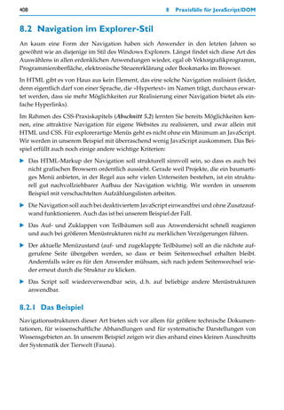 408                                                    8   Praxisfälle für JavaScript/DOM


8.2 Navigation im Explorer-Stil
An kaum eine Form der Navigation haben sich Anwender in den letzten Jahren so
gewöhnt wie an diejenige im Stil des Windows Explorers. Längst findet sich diese Art des
Auswählens in allen erdenklichen Anwendungen wieder, egal ob Vektorgrafikprogramm,
Programmieroberfläche, elektronische Steuererklärung oder Bookmarks im Browser.

In HTML gibt es von Haus aus kein Element, das eine solche Navigation realisiert (leider,
denn eigentlich darf von einer Sprache, die »Hypertext« im Namen trägt, durchaus erwar-
tet werden, dass sie mehr Möglichkeiten zur Realisierung einer Navigation bietet als ein-
fache Hyperlinks).

Im Rahmen des CSS-Praxiskapitels (Abschnitt 5.2) lernten Sie bereits Möglichkeiten ken-
nen, eine attraktive Navigation für eigene Websites zu realisieren, und zwar allein mit
HTML und CSS. Für explorerartige Menüs geht es nicht ohne ein Minimum an JavaScript.
Wir werden in unserem Beispiel mit überraschend wenig JavaScript auskommen. Das Bei-
spiel erfüllt auch noch einige andere wichtige Kriterien:

   Das HTML-Markup der Navigation soll strukturell sinnvoll sein, so dass es auch bei
   nicht grafischen Browsern ordentlich aussieht. Gerade weil Projekte, die ein baumarti-
   ges Menü anbieten, in der Regel aus sehr vielen Unterseiten bestehen, ist ein struktu-
   rell gut nachvollziehbarer Aufbau der Navigation wichtig. Wir werden in unserem
   Beispiel mit verschachtelten Aufzählungslisten arbeiten.

   Die Navigation soll auch bei deaktiviertem JavaScript einwandfrei und ohne Zusatzauf-
   wand funktionieren. Auch das ist bei unserem Beispiel der Fall.

   Das Auf- und Zuklappen von Teilbäumen soll aus Anwendersicht schnell reagieren
   und auch bei größeren Menüstrukturen nicht zu merklichen Verzögerungen führen.

   Der aktuelle Menüzustand (auf- und zugeklappte Teilbäume) soll an die nächste auf-
   gerufene Seite übergeben werden, so dass er beim Seitenwechsel erhalten bleibt.
   Andernfalls wäre es für den Anwender mühsam, sich nach jedem Seitenwechsel wie-
   der erneut durch die Struktur zu klicken.

   Das Script soll wiederverwendbar sein, d.h. auf beliebige andere Menüstrukturen
   anwendbar.


8.2.1 Das Beispiel
Navigationsstrukturen dieser Art bieten sich vor allem für größere technische Dokumen-
tationen, für wissenschaftliche Abhandlungen und für systematische Darstellungen von
Wissensgebieten an. In unserem Beispiel zeigen wir dies anhand eines kleinen Ausschnitts
der Systematik der Tierwelt (Fauna).
 
