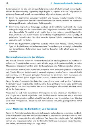 40                                                   2   Aspekte professioneller Websites


Kommunikation hat also viel mit der Zielgruppe zu tun. Deshalb ist auch Vorsicht gebo-
ten bei der Formulierung allgemeingültiger Regeln. Akzeptiert man die Zielgruppenori-
entierung, lassen sich jedoch zumindest einige allgemeine Aussagen treffen:
   Wenn eine begrenzbare Zielgruppe existiert und Anrede, Tonfall, benutzte Sprache,
   Symbolik, Layout oder Art der Präsentation nicht dazu passen, entsteht ein Kommuni-
   kationsproblem, das zu Lasten des Anbieters geht.
   Wenn keine begrenzbare Zielgruppe existiert, ist »freundliche Neutralität« die einzig
   richtige Strategie, um die unterschiedlichen Zielgruppen zumindest nicht zu verschre-
   cken. Freundliche Neutralität wird erreicht durch eine einfache, unauffällige, fehler-
   freie Ansprache und durch Verzicht auf eindeutig belegte Symbole. Ebenso wichtig ist
   jedoch die Freundlichkeit. Sie allein muss in diesem Fall die emotionale Beziehung
   zum Anwender herstellen.
   Wenn eine begrenzbare Zielgruppe existiert, sollten sich Anrede, Tonfall, benutzte
   Sprache, Symbolik usw. an der konservativen Grenze bewegen, um mögliche Besucher
   aus benachbarten Zielgruppen oder neutrale Besucher nicht gleich ganz zu ver-
   schrecken.

Kommunikation jenseits der Website
Die meisten Websites bieten ein Formular für Feedback oder allgemeiner für Kontaktauf-
nahme an. Zumindest aber muss es – das schreibt sogar die Impressumspflicht vor – eine
Mailadresse angegeben werden, unter der Besucher den Site-Anbieter erreichen können.
Viele Anbieter nehmen diese Kommunikation nicht ernst, antworten gar nicht oder gereizt
auf E-Mails, blenden Kritik innerlich aus und verpassen so die Chance, einen vielleicht
unbequemen, aber trotzdem geneigten Anwender zu gewinnen. Denn Anwender, die
überhaupt Feedback geben, zeigen bereits dadurch, dass sie die Site ernst nehmen.
Wenn Sie eine Community-Site betreiben oder erleben, dass rund um Ihr Projekt eine
Community oder Fangemeinde entsteht, sollte diese gepflegt werden. Dazu gehören die
Organisation von Real-Life-Treffen, aber auch Gewinnspiele oder andere Aktionen spezi-
ell für die Community.
Verstecken Sie sich nicht hinter Ihrem Webangebot. Die Site ist eine Art öffentlicher Auf-
tritt. Es gibt zwar kein Rampenlicht, doch die Mehrheit der Anwender würde selber nie
eine Website unterhalten und betrachtet Sie deshalb wie einen Veranstalter, einen Künstler
oder einen Protagonisten. Trauen Sie sich, persönlich zu sein, ohne gleich penetrant privat
zu werden.

2.2.3 Usability (Bedienbarkeit) von Websites
Wenn ein Anwender und eine Webseite aufeinander treffen, kommt es meistens zur Kolli-
sion zweier Intentionen: Der Anwender sucht etwas oder möchte etwas tun und die Web-
seite möchte etwas mitteilen oder anbieten. Der Anwender möchte sein Ziel möglichst
schnell und bequem erreichen und die Website möchte den Anwender einerseits zufrie-
den stellen, andererseits möglichst lange halten.
 