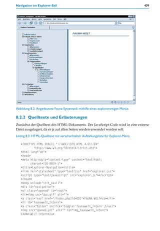 Navigation im Explorer-Stil                                                          409




Abbildung 8.2: Angedeutete Fauna-Systematik mithilfe eines explorerartigen Menüs

8.2.2 Quelltexte und Erläuterungen
Zunächst der Quelltext des HTML-Dokuments. Der JavaScript-Code wird in eine externe
Datei ausgelagert, da er ja auf allen Seiten wiederverwendet werden soll:

Listing 8.3: HTML-Quelltext mit verschachtelter Aufzählungsliste für Explorer-Menü

   <!DOCTYPE HTML PUBLIC "-//W3C//DTD HTML 4.01//EN"
            "http://www.w3.org/TR/html4/strict.dtd">
   <html lang="de">
   <head>
   <meta http-equiv="content-type" content="text/html;
          charset=ISO-8859-1">
   <title>Explorer-Navigation</title>
   <link rel="stylesheet" type="text/css" href="explorer.css">
   <script type="text/javascript" src="explorer.js"></script>
   </head>
   <body onload="init_nav()">
   <div id="navigation">
   <ul class="opened" id="root">
   <li><img src="doc.gif" alt="">
   <a class="nav" href="/index.php?id=001">FAUNA-WELT</a></li>
   <li id="faunawelt_intern">
   <a class="folder" onclick="toggle('faunawelt_intern',true)">
   <img src="opened.gif" alt="" id="img_faunawelt_intern">
   FAUNA-WELT intern</a>
 