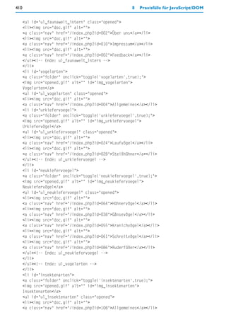 410                                                   8   Praxisfälle für JavaScript/DOM


      <ul id="ul_faunawelt_intern" class="opened">
      <li><img src="doc.gif" alt="">
      <a class="nav" href="/index.php?id=002">Über uns</a></li>
      <li><img src="doc.gif" alt="">
      <a class="nav" href="/index.php?id=010">Impressum</a></li>
      <li><img src="doc.gif" alt="">
      <a class="nav" href="/index.php?id=002">Feedback</a></li>
      </ul><!-- Ende: ul_faunawelt_intern -->
      </li>
      <li id="vogelarten">
      <a class="folder" onclick="toggle('vogelarten',true);">
      <img src="opened.gif" alt="" id="img_vogelarten">
      Vogelarten</a>
      <ul id="ul_vogelarten" class="opened">
      <li><img src="doc.gif" alt="">
      <a class="nav" href="/index.php?id=004">Allgemeines</a></li>
      <li id="urkiefervoegel">
      <a class="folder" onclick="toggle('urkiefervoegel',true);">
      <img src="opened.gif" alt="" id="img_urkiefervoegel">
      Urkiefervögel</a>
      <ul id="ul_urkiefervoegel" class="opened">
      <li><img src="doc.gif" alt="">
      <a class="nav" href="/index.php?id=024">Laufvögel</a></li>
      <li><img src="doc.gif" alt="">
      <a class="nav" href="/index.php?id=028">Steißhühner</a></li>
      </ul><!-- Ende: ul_urkiefervoegel -->
      </li>
      <li id="neukiefervoegel">
      <a class="folder" onclick="toggle('neukiefervoegel',true);">
      <img src="opened.gif" alt="" id="img_neukiefervoegel">
      Neukiefervögel</a>
      <ul id="ul_neukiefervoegel" class="opened">
      <li><img src="doc.gif" alt="">
      <a class="nav" href="/index.php?id=064">Hühnervögel</a></li>
      <li><img src="doc.gif" alt="">
      <a class="nav" href="/index.php?id=038">Gänsevögel</a></li>
      <li><img src="doc.gif" alt="">
      <a class="nav" href="/index.php?id=055">Kranichvögel</a></li>
      <li><img src="doc.gif" alt="">
      <a class="nav" href="/index.php?id=061">Schreitvögel</a></li>
      <li><img src="doc.gif" alt="">
      <a class="nav" href="/index.php?id=086">Ruderfüßer</a></li>
      </ul><!-- Ende: ul_neukiefervoegel -->
      </li>
      </ul><!-- Ende: ul_vogelarten -->
      </li>
      <li id="insektenarten">
      <a class="folder" onclick="toggle('insektenarten',true);">
      <img src="opened.gif" alt="" id="img_insektenarten">
      Insektenarten</a>
      <ul id="ul_insektenarten" class="opened">
      <li><img src="doc.gif" alt="">
      <a class="nav" href="/index.php?id=108">Allgemeines</a></li>
 