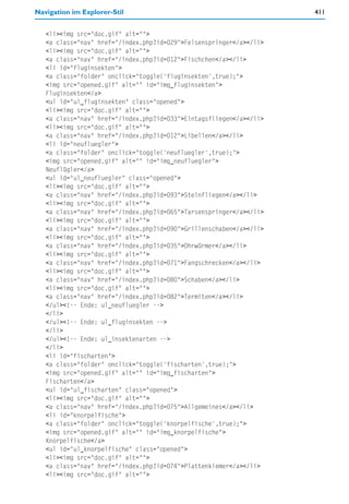 Navigation im Explorer-Stil                                          411


   <li><img src="doc.gif" alt="">
   <a class="nav" href="/index.php?id=029">Felsenspringer</a></li>
   <li><img src="doc.gif" alt="">
   <a class="nav" href="/index.php?id=012">Fischchen</a></li>
   <li id="fluginsekten">
   <a class="folder" onclick="toggle('fluginsekten',true);">
   <img src="opened.gif" alt="" id="img_fluginsekten">
   Fluginsekten</a>
   <ul id="ul_fluginsekten" class="opened">
   <li><img src="doc.gif" alt="">
   <a class="nav" href="/index.php?id=033">Eintagsfliegen</a></li>
   <li><img src="doc.gif" alt="">
   <a class="nav" href="/index.php?id=012">Libellen</a></li>
   <li id="neufluegler">
   <a class="folder" onclick="toggle('neufluegler',true);">
   <img src="opened.gif" alt="" id="img_neufluegler">
   Neuflügler</a>
   <ul id="ul_neufluegler" class="opened">
   <li><img src="doc.gif" alt="">
   <a class="nav" href="/index.php?id=093">Steinfliegen</a></li>
   <li><img src="doc.gif" alt="">
   <a class="nav" href="/index.php?id=065">Tarsenspringer</a></li>
   <li><img src="doc.gif" alt="">
   <a class="nav" href="/index.php?id=090">Grillenschaben</a></li>
   <li><img src="doc.gif" alt="">
   <a class="nav" href="/index.php?id=035">Ohrwürmer</a></li>
   <li><img src="doc.gif" alt="">
   <a class="nav" href="/index.php?id=071">Fangschrecken</a></li>
   <li><img src="doc.gif" alt="">
   <a class="nav" href="/index.php?id=080">Schaben</a></li>
   <li><img src="doc.gif" alt="">
   <a class="nav" href="/index.php?id=082">Termiten</a></li>
   </ul><!-- Ende: ul_neufluegler -->
   </li>
   </ul><!-- Ende: ul_fluginsekten -->
   </li>
   </ul><!-- Ende: ul_insektenarten -->
   </li>
   <li id="fischarten">
   <a class="folder" onclick="toggle('fischarten',true);">
   <img src="opened.gif" alt="" id="img_fischarten">
   Fischarten</a>
   <ul id="ul_fischarten" class="opened">
   <li><img src="doc.gif" alt="">
   <a class="nav" href="/index.php?id=075">Allgemeines</a></li>
   <li id="knorpelfische">
   <a class="folder" onclick="toggle('knorpelfische',true);">
   <img src="opened.gif" alt="" id="img_knorpelfische">
   Knorpelfische</a>
   <ul id="ul_knorpelfische" class="opened">
   <li><img src="doc.gif" alt="">
   <a class="nav" href="/index.php?id=074">Plattenkiemer</a></li>
   <li><img src="doc.gif" alt="">
 