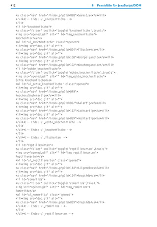 412                                                   8   Praxisfälle für JavaScript/DOM


      <a class="nav" href="/index.php?id=098">Seekatzen</a></li>
      </ul><!-- Ende: ul_knorpelfische -->
      </li>
      <li id="knochenfische">
      <a class="folder" onclick="toggle('knochenfische',true);">
      <img src="opened.gif" alt="" id="img_knochenfische">
      Knochenfische</a>
      <ul id="ul_knochenfische" class="opened">
      <li><img src="doc.gif" alt="">
      <a class="nav" href="/index.php?id=024">Flössler</a></li>
      <li><img src="doc.gif" alt="">
      <a class="nav" href="/index.php?id=108">Knorpelganoide</a></li>
      <li><img src="doc.gif" alt="">
      <a class="nav" href="/index.php?id=102">Knochenganoide</a></li>
      <li id="echte_knochenfische">
      <a class="folder" onclick="toggle('echte_knochenfische',true);">
      <img src="opened.gif" alt="" id="img_echte_knochenfische">
      Echte Knochenfische</a>
      <ul id="ul_echte_knochenfische" class="opened">
      <li><img src="doc.gif" alt="">
      <a class="nav" href="/index.php?id=049">
      Knochenzünglerartige</a></li>
      <li><img src="doc.gif" alt="">
      <a class="nav" href="/index.php?id=067">Aalartige</a></li>
      <li><img src="doc.gif" alt="">
      <a class="nav" href="/index.php?id=112">Lachsartige</a></li>
      <li><img src="doc.gif" alt="">
      <a class="nav" href="/index.php?id=099">Hechtartige</a></li>
      </ul><!-- Ende: ul_echte_knochenfische -->
      </li>
      </ul><!-- Ende: ul_knochenfische -->
      </li>
      </ul><!-- Ende: ul_fischarten -->
      </li>
      <li id="reptilienarten">
      <a class="folder" onclick="toggle('reptilienarten',true);">
      <img src="opened.gif" alt="" id="img_reptilienarten">
      Reptilienarten</a>
      <ul id="ul_reptilienarten" class="opened">
      <li><img src="doc.gif" alt="">
      <a class="nav" href="/index.php?id=144">Allgemeines</a></li>
      <li><img src="doc.gif" alt="">
      <a class="nav" href="/index.php?id=124">Anapsida</a></li>
      <li id="romeriida">
      <a class="folder" onclick="toggle('romeriida',true);">
      <img src="opened.gif" alt="" id="img_romeriida">
      Romeriida</a>
      <ul id="ul_romeriida" class="opened">
      <li><img src="doc.gif" alt="">
      <a class="nav" href="/index.php?id=029">Diapsida</a></li>
      </ul><!-- Ende: ul_romeriida -->
      </li>
      </ul><!-- Ende: ul_reptilienarten -->
 