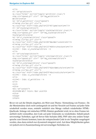Navigation im Explorer-Stil                                                          413


   </li>
   <li id="weichtiere">
   <a class="folder" onclick="toggle('weichtiere',true);">
   <img src="opened.gif" alt="" id="img_weichtiere">
   Weichtiere</a>
   <ul id="ul_weichtiere" class="opened">
   <li><img src="doc.gif" alt="">
   <a class="nav" href="/index.php?id=123">Allgemeines</a></li>
   <li id="stachelweichtiere">
   <a class="folder" onclick="toggle('stachelweichtiere',true);">
   <img src="opened.gif" alt="" id="img_stachelweichtiere">
   Stachelweichtiere</a>
   <ul id="ul_stachelweichtiere" class="opened">
   <li><img src="doc.gif" alt="">
   <a class="nav" href="/index.php?id=106">Wurmmollusken</a></li>
   <li><img src="doc.gif" alt="">
   <a class="nav" href="/index.php?id=115">Käferschnecken</a></li>
   </ul><!-- Ende: ul_stachelweichtiere -->
   </li>
   <li id="schalenweichtiere">
   <a class="folder" onclick="toggle('schalenweichtiere',true);">
   <img src="opened.gif" alt="" id="img_schalenweichtiere">
   Stachelweichtiere</a>
   <ul id="ul_schalenweichtiere" class="opened">
   <li><img src="doc.gif" alt="">
   <a class="nav" href="/index.php?id=073">Gekrümmtschaler</a></li>
   <li><img src="doc.gif" alt="">
   <a class="nav" href="/index.php?id=079">Gestrecktschaler</a></li>
   </ul><!-- Ende: ul_schalenweichtiere -->
   </li>
   </ul><!-- Ende: ul_weichtiere -->
   </li>
   </ul>
   </div>
   <div id="content">
   <h1>FAUNA-WELT intern: über uns</h1>
   </div>
   </body>
   </html>

Bevor wir auf die Details eingehen, ein Wort zum Thema »Vermeidung von Frames«. Da
die Menüstruktur doch recht umfangreich ist und bei Verzicht auf Frames auf jeder Seite
wiederholt werden muss, entsteht natürlich eine Menge vielfach wiederholter HTML-
Quellcode. Solange mit statischen HTML-Dateien gearbeitet wird, ist es ohne Frames tat-
sächlich nicht vermeidbar, den Code auf jeder Unterseite zu wiederholen. Sobald jedoch
serverseitige Techniken, egal ob Server Side Includes (SSI), PHP oder eine andere Script-
sprache zum Einsatz kommen, kann der entsprechende Code in ein Template ausgelagert
werden, dass dann einfach nur dynamisch integriert wird. Auf diese Möglichkeiten gehen
wir jedoch erst in Zusammenhang mit serverseitigen Techniken ein.
 