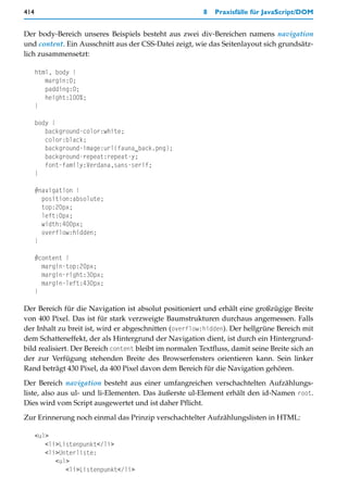 414                                                      8   Praxisfälle für JavaScript/DOM


Der body-Bereich unseres Beispiels besteht aus zwei div-Bereichen namens navigation
und content. Ein Ausschnitt aus der CSS-Datei zeigt, wie das Seitenlayout sich grundsätz-
lich zusammensetzt:

      html, body {
         margin:0;
         padding:0;
         height:100%;
      }

      body {
         background-color:white;
         color:black;
         background-image:url(fauna_back.png);
         background-repeat:repeat-y;
         font-family:Verdana,sans-serif;
      }

      #navigation {
        position:absolute;
        top:20px;
        left:0px;
        width:400px;
        overflow:hidden;
      }

      #content {
        margin-top:20px;
        margin-right:30px;
        margin-left:430px;
      }

Der Bereich für die Navigation ist absolut positioniert und erhält eine großzügige Breite
von 400 Pixel. Das ist für stark verzweigte Baumstrukturen durchaus angemessen. Falls
der Inhalt zu breit ist, wird er abgeschnitten (overflow:hidden). Der hellgrüne Bereich mit
dem Schatteneffekt, der als Hintergrund der Navigation dient, ist durch ein Hintergrund-
bild realisiert. Der Bereich content bleibt im normalen Textfluss, damit seine Breite sich an
der zur Verfügung stehenden Breite des Browserfensters orientieren kann. Sein linker
Rand beträgt 430 Pixel, da 400 Pixel davon dem Bereich für die Navigation gehören.

Der Bereich navigation besteht aus einer umfangreichen verschachtelten Aufzählungs-
liste, also aus ul- und li-Elementen. Das äußerste ul-Element erhält den id-Namen root.
Dies wird vom Script ausgewertet und ist daher Pflicht.

Zur Erinnerung noch einmal das Prinzip verschachtelter Aufzählungslisten in HTML:

      <ul>
         <li>Listenpunkt</li>
         <li>Unterliste:
            <ul>
               <li>Listenpunkt</li>
 