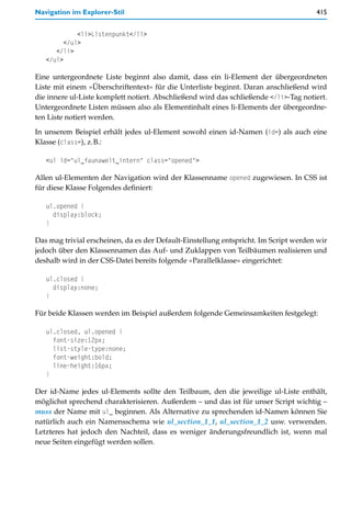 Navigation im Explorer-Stil                                                           415


             <li>Listenpunkt</li>
         </ul>
      </li>
   </ul>

Eine untergeordnete Liste beginnt also damit, dass ein li-Element der übergeordneten
Liste mit einem »Überschriftentext« für die Unterliste beginnt. Daran anschließend wird
die innere ul-Liste komplett notiert. Abschließend wird das schließende </li>-Tag notiert.
Untergeordnete Listen müssen also als Elementinhalt eines li-Elements der übergeordne-
ten Liste notiert werden.

In unserem Beispiel erhält jedes ul-Element sowohl einen id-Namen (id=) als auch eine
Klasse (class=), z.B.:

   <ul id="ul_faunawelt_intern" class="opened">

Allen ul-Elementen der Navigation wird der Klassenname opened zugewiesen. In CSS ist
für diese Klasse Folgendes definiert:

   ul.opened {
     display:block;
   }

Das mag trivial erscheinen, da es der Default-Einstellung entspricht. Im Script werden wir
jedoch über den Klassennamen das Auf- und Zuklappen von Teilbäumen realisieren und
deshalb wird in der CSS-Datei bereits folgende »Parallelklasse« eingerichtet:

   ul.closed {
     display:none;
   }

Für beide Klassen werden im Beispiel außerdem folgende Gemeinsamkeiten festgelegt:

   ul.closed, ul.opened {
     font-size:12px;
     list-style-type:none;
     font-weight:bold;
     line-height:16px;
   }

Der id-Name jedes ul-Elements sollte den Teilbaum, den die jeweilige ul-Liste enthält,
möglichst sprechend charakterisieren. Außerdem – und das ist für unser Script wichtig –
muss der Name mit ul_ beginnen. Als Alternative zu sprechenden id-Namen können Sie
natürlich auch ein Namensschema wie ul_section_1_1, ul_section_1_2 usw. verwenden.
Letzteres hat jedoch den Nachteil, dass es weniger änderungsfreundlich ist, wenn mal
neue Seiten eingefügt werden sollen.
 