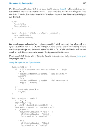 Navigation im Explorer-Stil                                                              417


Der Elementinhalt besteht hierbei aus einer Grafik namens doc.gif, welche ein Seitensym-
bol enthalten und ebenfalls nicht höher als 14 Pixel sein sollte. Anschließend folgt der Link
zur Seite. Er erhält den Klassennamen nav. Für diese Klasse ist in CSS im Beispiel Folgen-
des definiert:

   a.nav {
     font-weight:bold;
     font-style:italic;
   }

   a.nav:link, a.nav:visited, a.nav:hover, a.nav:active {
     color:rgb(8,108,8);
     text-decoration:none;
   }

Wie aus den vorangehenden Beschreibungen deutlich wird, haben wir eine Menge »Intel-
ligenz« bereits in den HTML-Code verlagert. Das ist erstens die Voraussetzung für ein
schlankes JavaScript und zweitens wertet es den HTML-Code semantisch auf, indem
durch id- und Klassennamen die inneren Bezüge verdeutlicht werden.
Damit zum Inhalt des Scripts, welches im Beispiel in eine externe Datei namens explorer.js
ausgelagert wurde:

Listing 8.4: JavaScript für Explorer-Menü

   function init_nav() {
      for(i = 0; i < document.getElementsByTagName('ul').length;
           i++) {
         if(document.getElementsByTagName('ul')[i].className ==
         "opened") {
             id =
             document.getElementsByTagName('ul')[i].parentNode.id;
             toggle(id, false);
         }
      }
      if(window.name.length > 0)
         load_nav();
   }

   function toggle(id, save) {
      ul = "ul_" + id;
      img = "img_" + id;
      ul_element = document.getElementById(ul);
      img_element = document.getElementById(img);
      if(ul_element) {
          if(ul_element.className == 'closed') {
             ul_element.className = "opened";
             img_element.src = "opened.gif";
          }
          else {
             ul_element.className = "closed";
             img_element.src = "closed.gif";
 