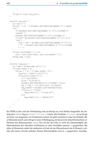 418                                                      8   Praxisfälle für JavaScript/DOM


              }
          }
          if(save == true) save_nav();
      }

      function save_nav() {
         var save = "";
         for(var i = 0; i < document.getElementsByTagName('ul').length;
         i++) {
            if((document.getElementsByTagName('ul')[i].className ==
            "opened" ||
            document.getElementsByTagName('ul')[i].className ==
            "closed") && document.getElementsByTagName('ul')[i].id !=
            'root')
                save = save + document.getElementsByTagName('ul')[i].id
                + "=" + document.getElementsByTagName('ul')[i].className
                + ",";
         }
         if(save.lastIndexOf(",") > 0)
            save = save.substring(0, save.lastIndexOf(","));
         window.name = save;
      }

      function load_nav() {
         var items = window.name.split(",");
         if(items.length > 0) {
            for(var i = 0; i < items.length; i++) {
               id_value = items[i].split("=");
               if(id_value.length == 2) {
                  id = id_value[0];
                  value = id_value[1];
                  document.getElementById(id).className = value;
                  img = "img_" + id.substring(3, id.length);
                  img_element = document.getElementById(img);
                  if(value == "closed")
                     img_element.src = "closed.gif";
                  else
                     img_element.src = "opened.gif";
               }
            }
         }
      }

Im HTML-Code wird die Verbindung zum JavaScript an zwei Stellen hergestellt. Im ein-
leitenden <body>-Tag ist onload="init_nav()" notiert. Die Funktion init_nav() ist im Script
als Erste von insgesamt vier Funktionen notiert. Sie geht zunächst in einer for-Schleife alle
ul-Elemente durch und erfragt in einer if-Bedingung, ob das jeweils aktuell betrachtete ul-
Element den Klassennamen opened hat. Ist das der Fall, so wird das Elementobjekt des
Elternelements des aktuellen ul-Elements in einer Variablen namens id gespeichert. Bei
allen ul-Elementen außer der äußersten ul-Liste ist das Elternelement das li-Element, wel-
ches die innere ul-Liste einleitet. Dessen Elementobjekt wird in id gespeichert. Anschlie-
 