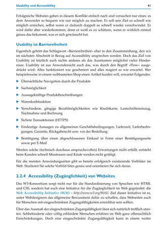 Usability und Accessibility                                                             41


Erfolgreiche Websites geben in diesem Konflikt einfach nach und versuchen nur eines: es
dem Anwender so bequem wie nur möglich zu machen. Er soll sein Ziel so schnell wie
möglich erreichen, selbst wenn er dadurch doppelt so schnell wieder verschwindet. Er
wird dafür aber wiederkommen, denn er weiß es zu schätzen, wenn er wirklich einmal
genau das bekommt, was er sich gewünscht hat.

Usability ist Barrierefreiheit
Eigentlich gehört das Schlagwort »Barrierefreiheit« eher in den Zusammenhang, den wir
im nächsten Abschnitt in Bezug auf Accessibility ansprechen werden. Doch das Ziel von
Usability ist letztlich auch nichts anderes als das Ausräumen möglichst vieler Hinder-
nisse. Usability ist aus Anwendersicht auch das, was durch den Begriff »Flow« ausge-
drückt wird: Alles funktioniert wie geschmiert und alles reagiert so wie erwartet. Wer
beispielsweise in einem webbasierten Shop einen Artikel kaufen will, erwartet Folgendes:

   Übersichtliche Navigation durch die Produkte
   Suchmöglichkeit

   Aussagekräftige Produktbeschreibungen

   Warenkorbfunktion

   Verschiedene, gängige Bezahlmöglichkeiten wie Kreditkarte, Lastschrifteneinzug,
   Nachnahme und Rechnung

   Sichere Transaktionen (HTTPS)

   Eindeutige Aussagen zu allgemeinen Geschäftsbedingungen, Lieferzeit, Lieferbedin-
   gungen, Garantie, Rückgaberecht usw. vor der Bestellung

   Bestätigung über einen abgeschlossenen Einkauf in Form einer Bestätigungsseite
   sowie per E-Mail

Werden solche (technisch durchaus anspruchsvollen) Erwartungen nicht erfüllt, entsteht
beim Kunden schnell Misstrauen und Käufe werden nicht getätigt.
Für die meisten Anwendungsarten gibt es bereits erfolgreich existierende Vorbilder im
Web. Studieren Sie solche Vorbild-Sites genau und orientieren Sie sich daran.


2.2.4 Accessibility (Zugänglichkeit) von Websites
Das W3-Konsortium sorgt nicht nur für die Standardisierung von Sprachen wie HTML
und CSS, sondern hat auch eine Initiative für die Zugänglichkeit im Web gegründet: die
Web Accessibility Initiative (WAI) – http://www.w3.org/WAI/. Ziel dieser Initiative ist es,
unter Webdesignern das allgemeine Bewusstsein dafür zu schaffen, dass Webseiten auch
für Menschen mit eingeschränkten Zugangsfähigkeiten erreichbar sein sollten.

Über das Ausmaß der eingeschränkten Zugangsfähigkeit lässt sich natürlich trefflich strei-
ten. Sehbehinderte oder völlig erblindete Menschen erfahren im Web ganz offensichtlich
Einschränkungen. Doch eine eingeschränkte Zugangsfähigkeit kann in einem weiter
 