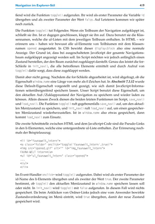 Navigation im Explorer-Stil                                                             419


ßend wird die Funktion toggle() aufgerufen. Ihr wird als erster Parameter die Variable id
übergeben und als zweiter Parameter der Wert false. Auf Letzteren kommen wir später
noch zurück.

Die Funktion toggle() tut Folgendes: Wenn ein Teilbaum der Navigation aufgeklappt ist,
schließt sie ihn. Ist er dagegen geschlossen, klappt sie ihn auf. Dazu benutzt sie die Klas-
sennamen, welche die ul-Listen mit dem jeweiligen Teilbaum enthalten. In HTML – wir
erinnern uns – haben wir bewusst alle ul-Elemente von Teilbäumen mit dem Klassen-
namen opened ausgestattet. In CSS bewirkt dieser display:block also eine normale
Anzeige. Der Grund ist, dass bei ausgeschaltetem JavaScript der gesamte Navigations-
baum aufgeklappt angezeigt werden soll. Im Script möchten wir jedoch anfänglich einen
Zustand herstellen, der den Baum zunächst zugeklappt darstellt. Genau das leistet die for-
Schleife in init_nav(), die alle betroffenen Elemente ermittelt und durch Aufruf von
toggle() dafür sorgt, dass diese zugeklappt werden.

Damit aber nicht genug. Nachdem die for-Schleife abgearbeitet ist, wird abgefragt, ob die
Eigenschaft window.name eine Länge von mehr als 0 Zeichen hat. In Abschnitt 7.3.12 wurde
diese Default-Eigenschaft vorgestellt und gezeigt, wie sich damit JavaScript-Informa-
tionen seitenübergreifend speichern lassen. Unser Script benutzt diese Eigenschaft, um
den aktuellen Auf-/Zuklappzustand der Navigation zu speichern und wieder laden zu
können. Allein diesem Zweck dienen die beiden letzten Funktionen im Script, save_nav()
und load_nav(). Die Funktion toggle() ruft gegebenenfalls save_nav() auf, um den aktuel-
len Menüzustand zu speichern, und init_nav() ruft load_nav() auf, um einen gespeicher-
ten Menüzustand wiederherzustellen. Ist in window.name also etwas gespeichert, dann
kommt load_nav() zum Einsatz.

Die zweite Schnittstelle zwischen HTML und dem JavaScript-Code sind die Pseudo-Links
in den li-Elementen, welche eine untergeordnete ul-Liste enthalten. Zur Erinnerung noch-
mals der Beispielauszug:

   <li id="faunawelt_intern">
   <a class="folder" onclick="toggle('faunawelt_intern',true)">
   <img src="opened.gif" alt="" id="img_faunawelt_intern">
   FAUNA-WELT intern</a>
   <ul id="ul_faunawelt_intern" class="opened">
   ...
   </ul>
   </li>

Im Event-Handler onclick= wird toggle() aufgerufen. Dabei wird als erster Parameter der
id-Name des li-Elements übergeben und als zweiter der Wert true. Der zweite Parameter
bestimmt, ob toggle() den aktuellen Menüzustand in window.name speichern lassen soll
oder nicht. In init_nav() wird toggle() mit false aufgerufen. In diesem Fall wird nichts
gespeichert. Da beim Anklicken von Ordner-Links jedoch eine vom Anwender bewirkte
Zustandsveränderung im Menü eintritt, wird true übergeben, damit der neue Zustand
gespeichert wird.
 