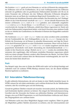 420                                                     8   Praxisfälle für JavaScript/DOM


Die Funktion toggle() greift auf zwei Elemente zu: auf das ul-Element des untergeordne-
ten Teilbaums und auf die Grafikreferenz, die je nach Aufklappzustand des Teilbaums
entweder ein geöffnetes oder ein geschlossenes Ordnersymbol darstellen soll. Da sie als
ersten Parameter den id-Namen des den Teilbaum öffnenden li-Elements übergeben
bekommt, kann sie auf Basis der vereinbarten Regel durch Voranstellen von ul_ bzw. img_
die id-Namen der betroffenen Elemente selbst ermitteln. Das Herzstück des Auf-/Zuklapp-
effekts ist das if-else-Konstrukt innerhalb von toggle(). Ist der aktuelle Klassenname des
inneren ul-Elements opened, wird er in closed geändert, und andernfalls umgekehrt:
closed wird zu opened. Da der Klasse closed in CSS mit display:none zugewiesen wurde,
verschwindet die Anzeige des Teilbaums, sobald diese Klasse zugewiesen ist. Damit sich
auch das Ordnersymbol entsprechend ändert, wird durch Zuweisen einer anderen Grafik
an das src-Attribut der Grafikreferenz im öffnenden li-Element der Klappeffekt zusätzlich
visualisiert.

Die Funktionen save_nav() und load_nav() haben wie schon erwähnt nichts unmittelbar
mit der Funktionalität des Auf-/Zuklappeffekts zu tun. In save_nav() besorgt eine for-
Schleife die Zuweisung von id-Namen zu aktuellen Klassennamen und fügt die Einzel-
werte durch Kommata getrennt zu einer Zeichenkette zusammen. Diese wird am Ende in
window.name gespeichert. In load_nav() wird window.name wieder ausgelesen und die darin
gespeicherte Zeichenkette wird durch Anwendung der Zeichenkettenmethode split()
wieder in ihre Einzelwerte zerlegt. Ähnlich wie in toggle() werden die ermittelten Klas-
sennamen den zugehörigen, über id-Namen ermittelten Elementen zugewiesen, jedoch
nicht nur einem einzigen Element, sondern allen Elementen des Menüs. Auf diese Weise
wird nach Aufruf einer anderen Seite der Menüzustand wiederhergestellt, der nach Ver-
lassen der letzten Seite aktuell war.

Fazit
Das Beispiel zeigt, dass man in Zeiten des DOM nicht mehr viel JavaScript benötigt und
außerdem noch ein sauberes HTML-Markup einsetzen kann, um die allseits beliebten
Baumnavigationen zu realisieren.



8.3 Interaktive Tabellensortierung
Es gibt zahlreiche Informationen, die sich am besten in einer Tabelle darstellen lassen. In
HTML müssen Sie sich dabei entscheiden, nach welchem Kriterium Sie die Tabellendaten
sortieren, oder Sie verzichten ganz auf eine Sortierung.

Gerade bei größeren Tabellen wünscht sich mancher Anwender jedoch, die Tabellenzeilen
nach bestimmten Spalten sortieren zu können. Das steigert die Informationsauswertung.
Gewöhnt sind die Anwender das Feature aus zahlreichen Desktop- und Internetanwen-
dungen, etwa aus E-Mail-Programmen, wo sich Nachrichtenlisten wahlweise nach Absen-
der, Eingangsdatum usw. sortieren lassen.
Auf Webseiten sucht man diese Möglichkeit dagegen meist vergebens. Dabei ist gerade
die Möglichkeit, größere Tabellen dynamisch zu sortieren, eine der interessantesten und
 