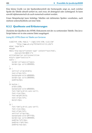 422                                                    8    Praxisfälle für JavaScript/DOM


Eine kleine Grafik vor der Spaltenüberschrift der Sortierspalte zeigt an, nach welcher
Spalte die Tabelle aktuell sortiert ist, und zwar, ob absteigend oder aufsteigend. Es kann
sowohl alphanumerisch als auch numerisch sortiert werden.

Unser Beispielscript kann beliebige Tabellen mit definierten Spalten verarbeiten, auch
mehrere unterschiedliche auf einer Seite.


8.3.2 Quelltexte und Erläuterungen
Zunächst der Quelltext des HTML-Dokuments mit der zu sortierenden Tabelle. Das Java-
Script haben wir in eine externe Datei ausgelagert.

Listing 8.5: HTML-Datei mit Tabelle zum Sortieren

      <!DOCTYPE HTML PUBLIC "-//W3C//DTD HTML 4.01//EN"
               "http://www.w3.org/TR/html4/strict.dtd">
      <html lang="de">
      <head>
      <meta http-equiv="content-type" content="text/html;
             charset=ISO-8859-1">
      <title>Tabellen sortieren</title>
      <style type="text/css">
      table {
         border-collapse:collapse;
         border:1px solid #999999;
      }
      th {
         vertical-align:middle;
         text-align:left;
         background-color:#DDDDDD;
         border:1px solid #999999;
         padding:0px;
      }
      th button {
         width:100%;
         background-color:#DDDDDD;
         font-family:Arial,sans-serif;
         font-size:12px;
         font-weight:bold;
         text-align:left;
         margin:0px;
      }
      td {
         font-family:Arial,sans-serif;
         font-size:12px;
         text-align:left;
         vertical-align:top;
         background-color:#FFFFDD;
         border:1px solid #999999;
         padding-left:5px;
         padding-right:5px;
         padding-top:1px;
 