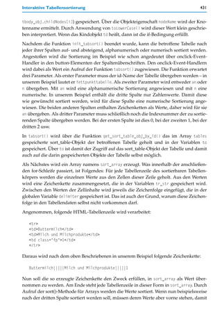 Interaktive Tabellensortierung                                                          431


tbody_obj.childNodes[i]) gespeichert. Über die Objekteigenschaft nodeName wird der Kno-
tenname ermittelt. Durch Anwendung von toLowerCase() wird dieser Wert klein geschrie-
ben interpretiert. Wenn das Kindobjekt td heißt, dann ist die if-Bedingung erfüllt.

Nachdem die Funktion init_tabsort() beendet wurde, kann die betroffene Tabelle nach
jeder ihrer Spalten auf- und absteigend, alphanumerisch oder numerisch sortiert werden.
Angestoßen wird die Sortierung im Beispiel wie schon angedeutet über onclick-Event-
Handler in den button-Elementen der Spaltenüberschriften. Den onclick-Event-Handlern
wird dabei als Wert ein Aufruf der Funktion tabsort() zugewiesen. Die Funktion erwartet
drei Parameter. Als erster Parameter muss der id-Name der Tabelle übergeben werden – in
unserem Beispiel lautet er fettpunkttabelle. Als zweiter Parameter wird entweder an oder
n übergeben. Mit an wird eine alphanumerische Sortierung angewiesen und mit n eine
numerische. In unserem Beispiel enthält die dritte Spalte nur Zahlenwerte. Damit diese
wie gewünscht sortiert werden, wird für diese Spalte eine numerische Sortierung ange-
wiesen. Die beiden anderen Spalten enthalten Zeichenketten als Werte, daher wird für sie
an übergeben. Als dritter Parameter muss schließlich noch die Indexnummer der zu sortie-
renden Spalte übergeben werden. Bei der ersten Spalte ist dies 0, bei der zweiten 1, bei der
dritten 2 usw.

In tabsort() wird über die Funktion get_sort_table_obj_by_id() das im Array tables
gespeicherte sort_table-Objekt der betroffenen Tabelle geholt und in der Variablen to
gespeichert. Über to ist damit der Zugriff auf das sort_table-Objekt der Tabelle und damit
auch auf die darin gespeicherten Objekte der Tabelle selbst möglich.

Als Nächstes wird ein Array namens sort_array erzeugt. Was innerhalb der anschließen-
den for-Schleife passiert, ist Folgendes: Für jede Tabellenzeile des sortierbaren Tabellen-
körpers werden die einzelnen Werte aus den Zellen dieser Zeile geholt. Aus den Werten
wird eine Zeichenkette zusammengesetzt, die in der Variablen tr_str gespeichert wird.
Zwischen den Werten der Zellinhalte wird jeweils die Zeichenfolge eingefügt, die in der
globalen Variable delimiter gespeichert ist. Das ist auch der Grund, warum diese Zeichen-
folge in den Tabellendaten selbst nicht vorkommen darf.

Angenommen, folgende HTML-Tabellenzeile wird verarbeitet:

   <tr>
   <td>Buttermilch</td>
   <td>Milch und Milchprodukte</td>
   <td class="fp">1</td>
   </tr>

Daraus wird nach dem oben Beschriebenen in unserem Beispiel folgende Zeichenkette:

   Buttermilch|||||Milch und Milchprodukte|||||1

Nun soll die so erzeugte Zeichenkette den Zweck erfüllen, in sort_array als Wert über-
nommen zu werden. Am Ende steht jede Tabellenzeile in dieser Form in sort_array. Durch
Aufruf der sort()-Methode für Arrays werden die Werte sortiert. Wenn nun beispielsweise
nach der dritten Spalte sortiert werden soll, müssen deren Werte aber vorne stehen, damit
 