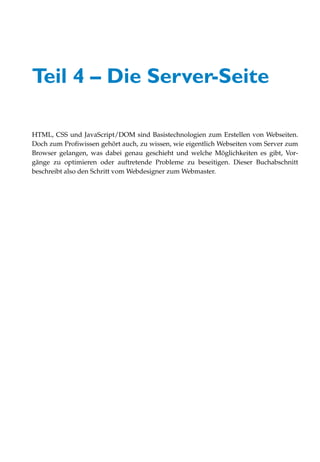 Teil 4 – Die Server-Seite

HTML, CSS und JavaScript/DOM sind Basistechnologien zum Erstellen von Webseiten.
Doch zum Profiwissen gehört auch, zu wissen, wie eigentlich Webseiten vom Server zum
Browser gelangen, was dabei genau geschieht und welche Möglichkeiten es gibt, Vor-
gänge zu optimieren oder auftretende Probleme zu beseitigen. Dieser Buchabschnitt
beschreibt also den Schritt vom Webdesigner zum Webmaster.
 