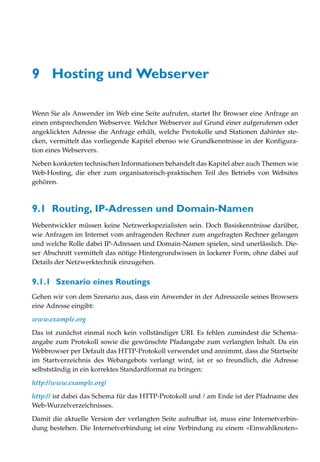 9 Hosting und Webserver

Wenn Sie als Anwender im Web eine Seite aufrufen, startet Ihr Browser eine Anfrage an
einen entsprechenden Webserver. Welcher Webserver auf Grund einer aufgerufenen oder
angeklickten Adresse die Anfrage erhält, welche Protokolle und Stationen dahinter ste-
cken, vermittelt das vorliegende Kapitel ebenso wie Grundkenntnisse in der Konfigura-
tion eines Webservers.

Neben konkreten technischen Informationen behandelt das Kapitel aber auch Themen wie
Web-Hosting, die eher zum organisatorisch-praktischen Teil des Betriebs von Websites
gehören.



9.1 Routing, IP-Adressen und Domain-Namen
Webentwickler müssen keine Netzwerkspezialisten sein. Doch Basiskenntnisse darüber,
wie Anfragen im Internet vom anfragenden Rechner zum angefragten Rechner gelangen
und welche Rolle dabei IP-Adressen und Domain-Namen spielen, sind unerlässlich. Die-
ser Abschnitt vermittelt das nötige Hintergrundwissen in lockerer Form, ohne dabei auf
Details der Netzwerktechnik einzugehen.


9.1.1 Szenario eines Routings
Gehen wir von dem Szenario aus, dass ein Anwender in der Adresszeile seines Browsers
eine Adresse eingibt:

www.example.org

Das ist zunächst einmal noch kein vollständiger URI. Es fehlen zumindest die Schema-
angabe zum Protokoll sowie die gewünschte Pfadangabe zum verlangten Inhalt. Da ein
Webbrowser per Default das HTTP-Protokoll verwendet und annimmt, dass die Startseite
im Startverzeichnis des Webangebots verlangt wird, ist er so freundlich, die Adresse
selbstständig in ein korrektes Standardformat zu bringen:

http://www.example.org/

http:// ist dabei das Schema für das HTTP-Protokoll und / am Ende ist der Pfadname des
Web-Wurzelverzeichnisses.

Damit die aktuelle Version der verlangten Seite aufrufbar ist, muss eine Internetverbin-
dung bestehen. Die Internetverbindung ist eine Verbindung zu einem »Einwahlknoten«
 