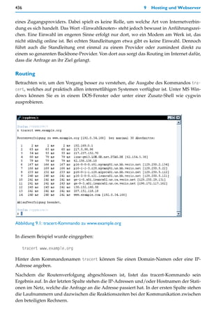 436                                                          9   Hosting und Webserver


eines Zugangsproviders. Dabei spielt es keine Rolle, um welche Art von Internetverbin-
dung es sich handelt. Das Wort »Einwahlknoten« steht jedoch bewusst in Anführungszei-
chen. Eine Einwahl im engeren Sinne erfolgt nur dort, wo ein Modem am Werk ist, das
nicht ständig online ist. Bei echten Standleitungen etwa gibt es keine Einwahl. Dennoch
führt auch die Standleitung erst einmal zu einem Provider oder zumindest direkt zu
einem so genannten Backbone-Provider. Von dort aus sorgt das Routing im Internet dafür,
dass die Anfrage an ihr Ziel gelangt.

Routing
Betrachten wir, um den Vorgang besser zu verstehen, die Ausgabe des Kommandos tra-
cert, welches auf praktisch allen internetfähigen Systemen verfügbar ist. Unter MS Win-
dows können Sie es in einem DOS-Fenster oder unter einer Zusatz-Shell wie cygwin
ausprobieren.




Abbildung 9.1: tracert-Kommando zu www.example.org

In diesem Beispiel wurde eingegeben:

      tracert www.example.org

Hinter dem Kommandonamen tracert können Sie einen Domain-Namen oder eine IP-
Adresse angeben.

Nachdem die Routenverfolgung abgeschlossen ist, listet das tracert-Kommando sein
Ergebnis auf. In der letzten Spalte stehen die IP-Adressen und/oder Hostnamen der Stati-
onen im Netz, welche die Anfrage an die Adresse passiert hat. In der ersten Spalte stehen
die Laufnummern und dazwischen die Reaktionszeiten bei der Kommunikation zwischen
den beteiligten Rechnern.
 