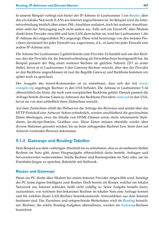 Routing, IP-Adressen und Domain-Namen                                                 437


In unserm Beispiel verbirgt sich hinter der IP-Adresse in Laufnummer 1 ein Router, über
den ein lokales Netzwerk (LAN) ans Internet angeschlossen ist. Im Beispiel wird die Inter-
netverbindung letztlich über einen DSL-Anschluss realisiert, doch bei anderen Anschluss-
arten sieht der Netzzugang auch nicht anders aus. Falls sich ein Einzel-PC über Modem
direkt beim Provider einwählt und kein LAN dazwischen ist, wird bei Laufnummer 1 die
IP-Adresse des eingewählten PCs angezeigt. Diese wird heutzutage von den meisten Pro-
vidern dynamisch bei jeder Einwahl neu zugewiesen, d.h., es kann bei jeder Einwahl eine
andere IP-Adresse sein.

Die Adresse bei Laufnummer 2 gehört bereits zum Provider. Es handelt sich um den Rech-
ner, den der Provider für die Internetverbindung als Einwahlrechner bereitgestellt hat. Im
Beispiel passiert der Weg einen weiteren Rechner im gleichen Subnetz (217 an erster
Stelle), bevor er in Laufnummer 4 den Gateway-Rechner erreicht, über den der Provider
an den Backbone angeschlossen ist (auf die Begriffe Gateway und Backbone kommen wir
später noch zu sprechen).

Der Ausgabe des tracert-Kommandos ist zu entnehmen, dass sich der mit www.
example.org angefragte Rechner in den USA befindet. Die Adresse in Laufnummer 5 ist
offensichtlich die letzte, die noch zum europäischen Backbone gehört. Danach passiert die
Anfrage bereits diverse Gateway-Adressen des Backbone-Providers verio.net in den USA,
bevor sie von dort schließlich ihren Zielrechner erreicht.

Auf dem Zielrechner erhält der Webserver die Anfrage des Browsers und sendet über das
HTTP-Protokoll eine Antwort. Sofern erforderlich, werden anschließend die gewünschten
Daten übertragen, etwa die Inhalte von HTML-Dateien sowie darin referenzierte Style-
sheets, JavaScript-Dateien, Grafiken usw. Diese Daten müssen ebenfalls wieder über
diverse Stationen geroutet werden, bis sie beim anfragenden Rechner bzw. beim dort auf
Antwort wartenden Browser ankommen.


9.1.2 Gateways und Routing-Tabellen
Dem Beispiel aus dem vorherigen Abschnitt ist zu entnehmen, dass es an mehreren Stellen
Rechner im Netz gibt, deren Hauptaufgabe offensichtlich darin besteht, Anfragen und
Serverantworten weiterzuleiten. Solche Rechner sind Knotenpunkte im Netz oder, um im
Eisenbahn-Jargon zu sprechen, Bahnhöfe mit Stellwerk.

Router und Gateways
Wenn ein PC direkt über Modem bei einem Internet Provider eingewählt wird, benötigt
der PC keine eigene Intelligenz zum Routen. Doch bereits ein Router, welcher ein lokales
Netzwerk ans Internet anbindet, heißt nicht zufällig so. Seine Aufgabe besteht darin,
zuzuordnen, von welchem ihm bekannten Rechner im lokalen Netz eine Anfrage kommt
und für welchen dieser LAN-Rechner hereinkommende Antwortdaten aus dem Internet
bestimmt sind. Das Zuordnen und entsprechende Weiterleiten wird als Routing bezeich-
net. Rechner, die solche Routing-Aufgaben übernehmen, werden als Gateway-Rechner
bezeichnet.
 