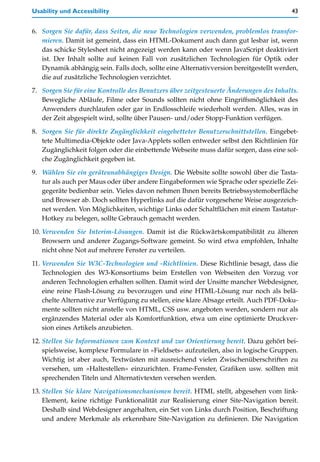 Usability und Accessibility                                                            43


6. Sorgen Sie dafür, dass Seiten, die neue Technologien verwenden, problemlos transfor-
   mieren. Damit ist gemeint, dass ein HTML-Dokument auch dann gut lesbar ist, wenn
   das schicke Stylesheet nicht angezeigt werden kann oder wenn JavaScript deaktiviert
   ist. Der Inhalt sollte auf keinen Fall von zusätzlichen Technologien für Optik oder
   Dynamik abhängig sein. Falls doch, sollte eine Alternativversion bereitgestellt werden,
   die auf zusätzliche Technologien verzichtet.

7. Sorgen Sie für eine Kontrolle des Benutzers über zeitgesteuerte Änderungen des Inhalts.
   Bewegliche Abläufe, Filme oder Sounds sollten nicht ohne Eingriffsmöglichkeit des
   Anwenders durchlaufen oder gar in Endlosschleife wiederholt werden. Alles, was in
   der Zeit abgespielt wird, sollte über Pausen- und/oder Stopp-Funktion verfügen.

8. Sorgen Sie für direkte Zugänglichkeit eingebetteter Benutzerschnittstellen. Eingebet-
   tete Multimedia-Objekte oder Java-Applets sollen entweder selbst den Richtlinien für
   Zugänglichkeit folgen oder die einbettende Webseite muss dafür sorgen, dass eine sol-
   che Zugänglichkeit gegeben ist.

9. Wählen Sie ein geräteunabhängiges Design. Die Website sollte sowohl über die Tasta-
   tur als auch per Maus oder über andere Eingabeformen wie Sprache oder spezielle Zei-
   gegeräte bedienbar sein. Vieles davon nehmen Ihnen bereits Betriebssystemoberfläche
   und Browser ab. Doch sollten Hyperlinks auf die dafür vorgesehene Weise ausgezeich-
   net werden. Von Möglichkeiten, wichtige Links oder Schaltflächen mit einem Tastatur-
   Hotkey zu belegen, sollte Gebrauch gemacht werden.

10. Verwenden Sie Interim-Lösungen. Damit ist die Rückwärtskompatibilität zu älteren
    Browsern und anderer Zugangs-Software gemeint. So wird etwa empfohlen, Inhalte
    nicht ohne Not auf mehrere Fenster zu verteilen.

11. Verwenden Sie W3C-Technologien und -Richtlinien. Diese Richtlinie besagt, dass die
    Technologien des W3-Konsortiums beim Erstellen von Webseiten den Vorzug vor
    anderen Technologien erhalten sollten. Damit wird der Unsitte mancher Webdesigner,
    eine reine Flash-Lösung zu bevorzugen und eine HTML-Lösung nur noch als belä-
    chelte Alternative zur Verfügung zu stellen, eine klare Absage erteilt. Auch PDF-Doku-
    mente sollten nicht anstelle von HTML, CSS usw. angeboten werden, sondern nur als
    ergänzendes Material oder als Komfortfunktion, etwa um eine optimierte Druckver-
    sion eines Artikels anzubieten.

12. Stellen Sie Informationen zum Kontext und zur Orientierung bereit. Dazu gehört bei-
    spielsweise, komplexe Formulare in »Fieldsets« aufzuteilen, also in logische Gruppen.
    Wichtig ist aber auch, Textwüsten mit ausreichend vielen Zwischenüberschriften zu
    versehen, um »Haltestellen« einzurichten. Frame-Fenster, Grafiken usw. sollten mit
    sprechenden Titeln und Alternativtexten versehen werden.

13. Stellen Sie klare Navigationsmechanismen bereit. HTML stellt, abgesehen vom link-
    Element, keine richtige Funktionalität zur Realisierung einer Site-Navigation bereit.
    Deshalb sind Webdesigner angehalten, ein Set von Links durch Position, Beschriftung
    und andere Merkmale als erkennbare Site-Navigation zu definieren. Die Navigation
 