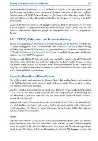 Routing, IP-Adressen und Domain-Namen                                                   439


Die Schnittstelle schließlich (Interface) ist das Gerät oder die IP-Adresse des Geräts, über
das die unter der Spalte Gateway genannte IP-Adresse erreichbar ist. Bei der Loopback-
Adresse ist das z.B. die IP-Adresse des eigenen Rechners. Andere Gateways sind z.B. über
LAN erreichbar, also über Ethernet-Schnittstellen (im Beispiel: eth0 für die erste LAN-
Schnittstelle).

Unter MS Windows können Sie sich übrigens durch das DOS-Kommando route print die
auf dem eigenen PC gespeicherte Routing-Tabelle anzeigen lassen. Unter Linux und den
meisten Unix-basierten Systemen genügt das Shell-Kommando route zur Ausgabe der
Tabelle.


9.1.3 TCP/IP, IP-Adressen und Internetanbindung
In den vorangegangenen Abschnitten war schon vielfach von IP-Adressen die Rede. Die
IP-Adressierung gehört zum IP-Protokoll (IP steht für Internet Protocol). Dieses besorgt
in Verbindung mit den TCP-Protokoll den gesamten Datenverkehr im modernen Internet
(TCP steht für Transmission Control Protocol). Auch innerhalb lokaler Netze wird immer
häufiger nur noch TCP/IP eingesetzt.

Eine heute noch übliche IP-Adresse besteht aus vier Zahlen zwischen 0 und 255 (darstell-
bar durch 1 Byte oder 8 Bit), die in üblicher Schreibweise durch Punkte getrennt werden.
Die Zahlen haben ähnlich wie Vorwahl- und Durchwahlnummern in der Telefonie die
Aufgabe, von links her betrachtet Großnetze bis hin zu einzelnen ans Internet angeschlos-
senen Geräten (Hosts) zu adressieren.

Klasse-A-, Klasse-B- und Klasse-C-Netze
Die größten Netze sind so genannte Klasse-A-Netze. Bei solchen Netzen adressiert die
erste Zahl das Netz (sie darf zwischen 1 und 126 liegen). Solche Netze werden vor allem
von Backbone-Providern betrieben.

Die drei restlichen Zahlen können innerhalb eines Klasse-A-Netzes frei bestimmt werden
– was aber in der Praxis nicht bedeutet, dass ein entsprechender Netzbetreiber alle
16,7 Millionen IP-Adressen verwaltet, die auf diese Weise innerhalb seines Klasse-A-
Netzes adressierbar sind.

Neben den Klasse-A-Netzen gibt es auch Klasse-B- und Klasse-C-Netze. Bei Klasse-B-Net-
zen wird das Netz durch die beiden ersten Zahlen adressiert und die beiden letzten sind
»frei bestimmbar«. Bei Klasse-C-Netzen adressieren die ersten drei Zahlen das Netz und
nur die letzte ist frei bestimmbar.

Hosts
Jeder Rechner oder ein Gerät, das mit einer eigenen Internetadresse direkt ans Internet
angeschlossen ist, wird als Host bezeichnet. Wenn sich ein PC über Modem direkt bei
einem Zugangs-Provider einwählt, bekommt er von diesem eine IP-Adresse zugewiesen.
Damit ist der PC selber ein Internet-Hostrechner. In einem LAN dagegen, bei dem alle
 