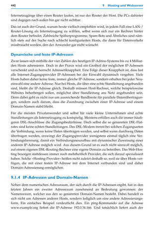 440                                                           9   Hosting und Webserver


Internetzugänge über einen Router laufen, ist nur der Router der Host. Die PCs dahinter
sind dagegen nach außen hin gar nicht sichtbar.

Das ist auch der Grund, warum heute vielfach empfohlen wird, in jedem Fall eine LAN-/
Router-Lösung als Internetzugang zu wählen, selbst wenn sich nur ein Rechner hinter
dem Router befindet. Zahlreiche Späherprogramme, Spam-Bots und Ähnliches sind näm-
lich stets auf der Suche nach schlecht konfigurierten Hosts, die dann für Datenverkehr
missbraucht werden, den der Anwender gar nicht wünscht.

Dynamische und feste IP-Adressen
Zwar lassen sich mithilfe der vier Zahlen des heutigen IP-Adress-Systems bis zu 4 Milliar-
den Hosts adressieren. Doch in der Praxis wird ein Großteil der möglichen IP-Adressen
verschenkt und es herrscht Adressenknappheit. Eine Folge dieser Knappheit ist, dass fast
alle Internet-Zugangsprovider IP-Adressen bei der Einwahl dynamisch vergeben. Viele
Hosts haben daher keine feste, immer gleiche IP-Adresse, sondern erhalten bei jeder Neu-
einwahl eine andere Adresse. Nur bei Hosts, die über eine echte Standleitung angebunden
sind, bleibt die IP-Adresse gleich. Deshalb müssen Host-Rechner, welche beispielsweise
Websites beherbergen sollen, möglichst über Standleitung ans Netz angebunden sein.
Denn dabei geht es nicht nur um ausreichende Bandbreite für parallele Datenübertragun-
gen, sondern auch darum, dass die Zuordnung zwischen einer IP-Adresse und einem
Domain-Namen stabil bleibt.

Für die meisten Privatanwender und selbst für viele kleine Unternehmen sind echte
Standleitungen als Internetzugang zu kostspielig. Meistens erfüllen auch die immer häufi-
geren DSL-Anschlüsse die Zugangsbedürfnisse. Doch selbst die so genannten DSL-Flat-
rates sind keine echten Standleitungen. Das DSL-Modem trennt bei solchen Zugangsarten
die Verbindung, wenn keine Daten übertragen werden, und selbst wenn durchweg Daten
übertragen werden, erzwingt der Zugangsprovider wenigstens einmal täglich eine Ver-
bindungstrennung, damit ein Verbindungsneuaufbau mit dynamischer Zuweisung einer
anderen IP-Adresse möglich wird. Aus diesem Grund ist es auch nicht sinnvoll möglich,
auf einem eigenen DSL-Routing-Rechner eine eigene Domain zu betreiben. Das Web-Hos-
ting besorgen stattdessen immer noch mehrheitlich Provider, die sich darauf spezialisiert
haben. Solche »Hosting-Provider« heißen nicht zuletzt deshalb so, weil sie über Hosts ver-
fügen, die mit einer festen IP-Adresse mit dem Internet verbunden sind und daher
Domain-Adressierung ermöglichen.


9.1.4 IP-Adressen und Domain-Namen
Neben dem numerischen Adressraum, der sich durch die IP-Adressen ergibt, hat in den
letzten Jahren ein zweiter Adressraum zunehmend an Bedeutung gewonnen: der
Namensraum, welcher aus den so genannten Domain-Namen besteht. Dabei handelt es
sich nicht um Adressen anderer Hosts, sondern lediglich um eine andere Adressierungs-
form. Ein einfaches Beispiel verdeutlicht dies. Ein ping-Kommando auf die Adresse
www.example.org liefert die IP-Adresse 192.0.34.166. Und tatsächlich liefert auch der
 