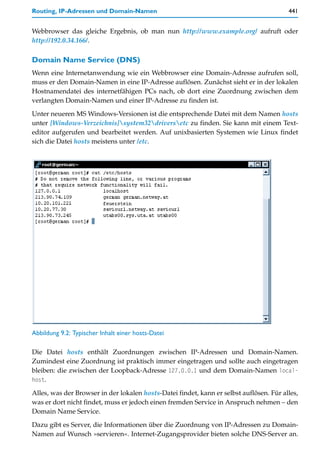Routing, IP-Adressen und Domain-Namen                                                    441


Webbrowser das gleiche Ergebnis, ob man nun http://www.example.org/ aufruft oder
http://192.0.34.166/.

Domain Name Service (DNS)
Wenn eine Internetanwendung wie ein Webbrowser eine Domain-Adresse aufrufen soll,
muss er den Domain-Namen in eine IP-Adresse auflösen. Zunächst sieht er in der lokalen
Hostnamendatei des internetfähigen PCs nach, ob dort eine Zuordnung zwischen dem
verlangten Domain-Namen und einer IP-Adresse zu finden ist.

Unter neueren MS Windows-Versionen ist die entsprechende Datei mit dem Namen hosts
unter [Windows-Verzeichnis]system32driversetc zu finden. Sie kann mit einem Text-
editor aufgerufen und bearbeitet werden. Auf unixbasierten Systemen wie Linux findet
sich die Datei hosts meistens unter /etc.




Abbildung 9.2: Typischer Inhalt einer hosts-Datei

Die Datei hosts enthält Zuordnungen zwischen IP-Adressen und Domain-Namen.
Zumindest eine Zuordnung ist praktisch immer eingetragen und sollte auch eingetragen
bleiben: die zwischen der Loopback-Adresse 127.0.0.1 und dem Domain-Namen local-
host.

Alles, was der Browser in der lokalen hosts-Datei findet, kann er selbst auflösen. Für alles,
was er dort nicht findet, muss er jedoch einen fremden Service in Anspruch nehmen – den
Domain Name Service.

Dazu gibt es Server, die Informationen über die Zuordnung von IP-Adressen zu Domain-
Namen auf Wunsch »servieren«. Internet-Zugangsprovider bieten solche DNS-Server an.
 