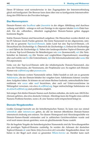 442                                                          9   Hosting und Webserver


Deren IP-Adresse wird normalerweise in den Zugangsdaten der Internetverbindung
gleich mit konfiguriert. Der Browser kann dann über eine so konfigurierte Internetverbin-
dung den DNS-Server des Providers befragen.

Das Namensystem
Domain-Namen wie localhost oder feuerstein in der obigen Abbildung sind durchaus
zulässig und üblich – solange es sich um Einträge in der eigenen lokalen hosts-Datei han-
delt. Für die »offiziellen«, öffentlich zugänglichen Domain-Namen gelten dagegen
bestimmte Regeln.

Solche Domain-Namen sind hierarchisch aufgebaut. Die Hierarchien werden ähnlich wie
bei IP-Adressen durch Punkte getrennt. Der letzte Namensteil ist der allgemeinste, näm-
lich die so genannte Top-Level-Domain. Jedes Land hat eine Top-Level-Domain, z.B.
Deutschland die Zeichenfolge de, Österreich die Zeichenfolge at, Estland die Zeichenfolge
ee und Djibuti die Zeichenfolge dj. Neben den landesspezifischen Toplevel-Domains gibt
es diverse Top-Level-Domains für Betreibertypen wie com (kommerziell), net (für Netz-
betreiber im Internet), org (für Vereine und vergleichbare Organisationen), neuerdings
aber auch solche wie biz (für Unternehmen), info (für Informationsdienste) oder name (für
Privatpersonen).

Links von der Top-Level-Domain steht der inhabertypische Domain-Namensteil, also
etwa der Firmenname, der Vereinsname, der Projektname usw. So ergeben sich Domain-
Namen wie selfhtml.org oder pearson.com.

Weiter links können weitere Namensteile stehen. Dabei handelt es sich um so genannte
Subdomains, die der Domain-Inhaber frei vergeben kann. Subdomains können verschie-
dene Aufgaben haben. So können sie auf einem Rechner laufende, unterschiedliche Inter-
netdienste wie www oder mail bezeichnen, aber auch auf Unterverzeichnisse im
Webangebot verweisen, wie etwa de.selfhtml.org. Sogar mehrschichtige Subdomains wie
de.aktuell.selfhtml.org sind problemlos möglich.

Seit einiger Zeit dürfen Domain-Namen auch Zeichen enthalten, die nicht zum ASCII-Zei-
chensatz gehören, also etwa deutsche Umlaute. Allerdings kann die Eingabe eines solchen
Namens Probleme bereiten, wenn z.B. eine Tastatur nicht entsprechend belegt ist.

Domain-Vergabestellen
Großes Gerangel herrscht um die betreibertypischen Namen. Es kann nun nur einmal
schmidt.de oder internet.com geben, da alle im Internet öffentlichen Domain-Namen
internetweit eindeutig sein müssen. Vor diesem Hintergrund sind Abzockergeschäfte wie
Domain-Namen-Handel entstanden und in zahlreichen Gerichtsverfahren wurde und
wird noch immer darum gestritten, wem ein gleichlautender Name zusteht.

Für die begehrte Vergabe der betreibertypischen Namensteile sind die Verwaltungsstellen
der jeweiligen Toplevel-Domains zuständig. So werden die Adressen der deutschen
Toplevel-Domain de vom Denic (http://www.denic.de/) verwaltet. Vergabestellen dieser Art
bieten in der Regel auch einen so genannten Whois-Service an. Darüber kann nach
 