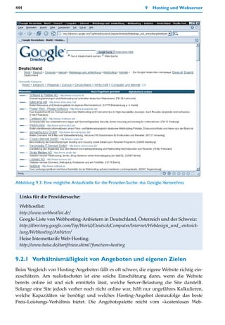 444                                                                9   Hosting und Webserver




Abbildung 9.3: Eine mögliche Anlaufstelle für die Provider-Suche: das Google-Verzeichnis


  Links für die Providersuche:
  Webhostlist:
  http://www.webhostlist.de/
  Google-Liste von Webhosting-Anbietern in Deutschland, Österreich und der Schweiz:
  http://directory.google.com/Top/World/Deutsch/Computer/Internet/Webdesign_und_-entwick-
  lung/Webhosting/Anbieter/
  Heise Internettarife Web-Hosting:
  http://www.heise.de/itarif/view.shtml?function=hosting


9.2.1 Verhältnismäßigkeit von Angeboten und eigenen Zielen
Beim Vergleich von Hosting-Angeboten fällt es oft schwer, die eigene Website richtig ein-
zuschätzen. Am realistischsten ist eine solche Einschätzung dann, wenn die Website
bereits online ist und sich ermitteln lässt, welche Server-Belastung die Site darstellt.
Solange eine Site jedoch vorher noch nicht online war, hilft nur ungefähres Kalkulieren,
welche Kapazitäten sie benötigt und welches Hosting-Angebot demzufolge das beste
Preis-Leistungs-Verhältnis bietet. Die Angebotspalette reicht vom »kostenlosen Web-
 