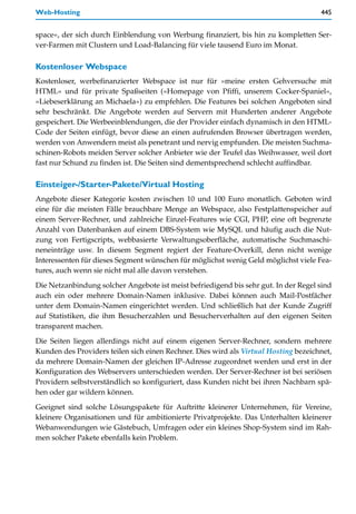Web-Hosting                                                                          445


space«, der sich durch Einblendung von Werbung finanziert, bis hin zu kompletten Ser-
ver-Farmen mit Clustern und Load-Balancing für viele tausend Euro im Monat.

Kostenloser Webspace
Kostenloser, werbefinanzierter Webspace ist nur für »meine ersten Gehversuche mit
HTML« und für private Spaßseiten (»Homepage von Pfiffi, unserem Cocker-Spaniel«,
»Liebeserklärung an Michaela«) zu empfehlen. Die Features bei solchen Angeboten sind
sehr beschränkt. Die Angebote werden auf Servern mit Hunderten anderer Angebote
gespeichert. Die Werbeeinblendungen, die der Provider einfach dynamisch in den HTML-
Code der Seiten einfügt, bevor diese an einen aufrufenden Browser übertragen werden,
werden von Anwendern meist als penetrant und nervig empfunden. Die meisten Suchma-
schinen-Robots meiden Server solcher Anbieter wie der Teufel das Weihwasser, weil dort
fast nur Schund zu finden ist. Die Seiten sind dementsprechend schlecht auffindbar.

Einsteiger-/Starter-Pakete/Virtual Hosting
Angebote dieser Kategorie kosten zwischen 10 und 100 Euro monatlich. Geboten wird
eine für die meisten Fälle brauchbare Menge an Webspace, also Festplattenspeicher auf
einem Server-Rechner, und zahlreiche Einzel-Features wie CGI, PHP, eine oft begrenzte
Anzahl von Datenbanken auf einem DBS-System wie MySQL und häufig auch die Nut-
zung von Fertigscripts, webbasierte Verwaltungsoberfläche, automatische Suchmaschi-
neneinträge usw. In diesem Segment regiert der Feature-Overkill, denn nicht wenige
Interessenten für dieses Segment wünschen für möglichst wenig Geld möglichst viele Fea-
tures, auch wenn sie nicht mal alle davon verstehen.

Die Netzanbindung solcher Angebote ist meist befriedigend bis sehr gut. In der Regel sind
auch ein oder mehrere Domain-Namen inklusive. Dabei können auch Mail-Postfächer
unter dem Domain-Namen eingerichtet werden. Und schließlich hat der Kunde Zugriff
auf Statistiken, die ihm Besucherzahlen und Besucherverhalten auf den eigenen Seiten
transparent machen.
Die Seiten liegen allerdings nicht auf einem eigenen Server-Rechner, sondern mehrere
Kunden des Providers teilen sich einen Rechner. Dies wird als Virtual Hosting bezeichnet,
da mehrere Domain-Namen der gleichen IP-Adresse zugeordnet werden und erst in der
Konfiguration des Webservers unterschieden werden. Der Server-Rechner ist bei seriösen
Providern selbstverständlich so konfiguriert, dass Kunden nicht bei ihren Nachbarn spä-
hen oder gar wildern können.

Geeignet sind solche Lösungspakete für Auftritte kleinerer Unternehmen, für Vereine,
kleinere Organisationen und für ambitionierte Privatprojekte. Das Unterhalten kleinerer
Webanwendungen wie Gästebuch, Umfragen oder ein kleines Shop-System sind im Rah-
men solcher Pakete ebenfalls kein Problem.
 
