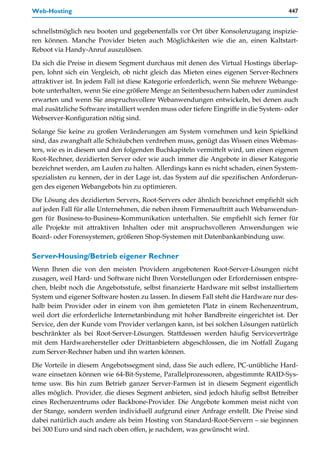 Web-Hosting                                                                            447


schnellstmöglich neu booten und gegebenenfalls vor Ort über Konsolenzugang inspizie-
ren können. Manche Provider bieten auch Möglichkeiten wie die an, einen Kaltstart-
Reboot via Handy-Anruf auszulösen.

Da sich die Preise in diesem Segment durchaus mit denen des Virtual Hostings überlap-
pen, lohnt sich ein Vergleich, ob nicht gleich das Mieten eines eigenen Server-Rechners
attraktiver ist. In jedem Fall ist diese Kategorie erforderlich, wenn Sie mehrere Webange-
bote unterhalten, wenn Sie eine größere Menge an Seitenbesuchern haben oder zumindest
erwarten und wenn Sie anspruchsvollere Webanwendungen entwickeln, bei denen auch
mal zusätzliche Software installiert werden muss oder tiefere Eingriffe in die System- oder
Webserver-Konfiguration nötig sind.

Solange Sie keine zu großen Veränderungen am System vornehmen und kein Spielkind
sind, das zwanghaft alle Schräubchen verdrehen muss, genügt das Wissen eines Webmas-
ters, wie es in diesem und den folgenden Buchkapiteln vermittelt wird, um einen eigenen
Root-Rechner, dezidierten Server oder wie auch immer die Angebote in dieser Kategorie
bezeichnet werden, am Laufen zu halten. Allerdings kann es nicht schaden, einen System-
spezialisten zu kennen, der in der Lage ist, das System auf die spezifischen Anforderun-
gen des eigenen Webangebots hin zu optimieren.

Die Lösung des dezidierten Servers, Root-Servers oder ähnlich bezeichnet empfiehlt sich
auf jeden Fall für alle Unternehmen, die neben ihrem Firmenauftritt auch Webanwendun-
gen für Business-to-Business-Kommunikation unterhalten. Sie empfiehlt sich ferner für
alle Projekte mit attraktiven Inhalten oder mit anspruchsvolleren Anwendungen wie
Board- oder Forensystemen, größeren Shop-Systemen mit Datenbankanbindung usw.

Server-Housing/Betrieb eigener Rechner
Wenn Ihnen die von den meisten Providern angebotenen Root-Server-Lösungen nicht
zusagen, weil Hard- und Software nicht Ihren Vorstellungen oder Erfordernissen entspre-
chen, bleibt noch die Angebotsstufe, selbst finanzierte Hardware mit selbst installiertem
System und eigener Software hosten zu lassen. In diesem Fall steht die Hardware nur des-
halb beim Provider oder in einem von ihm gemieteten Platz in einem Rechenzentrum,
weil dort die erforderliche Internetanbindung mit hoher Bandbreite eingerichtet ist. Der
Service, den der Kunde vom Provider verlangen kann, ist bei solchen Lösungen natürlich
beschränkter als bei Root-Server-Lösungen. Stattdessen werden häufig Serviceverträge
mit dem Hardwarehersteller oder Drittanbietern abgeschlossen, die im Notfall Zugang
zum Server-Rechner haben und ihn warten können.

Die Vorteile in diesem Angebotssegment sind, dass Sie auch edlere, PC-unübliche Hard-
ware einsetzen können wie 64-Bit-Systeme, Parallelprozessoren, abgestimmte RAID-Sys-
teme usw. Bis hin zum Betrieb ganzer Server-Farmen ist in diesem Segment eigentlich
alles möglich. Provider, die dieses Segment anbieten, sind jedoch häufig selbst Betreiber
eines Rechenzentrums oder Backbone-Provider. Die Angebote kommen meist nicht von
der Stange, sondern werden individuell aufgrund einer Anfrage erstellt. Die Preise sind
dabei natürlich auch andere als beim Hosting von Standard-Root-Servern – sie beginnen
bei 300 Euro und sind nach oben offen, je nachdem, was gewünscht wird.
 