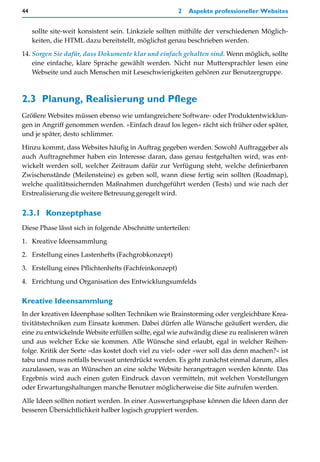 44                                                     2   Aspekte professioneller Websites


     sollte site-weit konsistent sein. Linkziele sollten mithilfe der verschiedenen Möglich-
     keiten, die HTML dazu bereitstellt, möglichst genau beschrieben werden.

14. Sorgen Sie dafür, dass Dokumente klar und einfach gehalten sind. Wenn möglich, sollte
    eine einfache, klare Sprache gewählt werden. Nicht nur Muttersprachler lesen eine
    Webseite und auch Menschen mit Leseschwierigkeiten gehören zur Benutzergruppe.



2.3 Planung, Realisierung und Pflege
Größere Websites müssen ebenso wie umfangreichere Software- oder Produktentwicklun-
gen in Angriff genommen werden. »Einfach drauf los legen« rächt sich früher oder später,
und je später, desto schlimmer.

Hinzu kommt, dass Websites häufig in Auftrag gegeben werden. Sowohl Auftraggeber als
auch Auftragnehmer haben ein Interesse daran, dass genau festgehalten wird, was ent-
wickelt werden soll, welcher Zeitraum dafür zur Verfügung steht, welche definierbaren
Zwischenstände (Meilensteine) es geben soll, wann diese fertig sein sollten (Roadmap),
welche qualitätssichernden Maßnahmen durchgeführt werden (Tests) und wie nach der
Erstrealisierung die weitere Betreuung geregelt wird.


2.3.1 Konzeptphase
Diese Phase lässt sich in folgende Abschnitte unterteilen:

1. Kreative Ideensammlung
2. Erstellung eines Lastenhefts (Fachgrobkonzept)

3. Erstellung eines Pflichtenhefts (Fachfeinkonzept)

4. Errichtung und Organisation des Entwicklungsumfelds

Kreative Ideensammlung
In der kreativen Ideenphase sollten Techniken wie Brainstorming oder vergleichbare Krea-
tivitätstechniken zum Einsatz kommen. Dabei dürfen alle Wünsche geäußert werden, die
eine zu entwickelnde Website erfüllen sollte, egal wie aufwändig diese zu realisieren wären
und aus welcher Ecke sie kommen. Alle Wünsche sind erlaubt, egal in welcher Reihen-
folge. Kritik der Sorte »das kostet doch viel zu viel« oder »wer soll das denn machen?« ist
tabu und muss notfalls bewusst unterdrückt werden. Es geht zunächst einmal darum, alles
zuzulassen, was an Wünschen an eine solche Website herangetragen werden könnte. Das
Ergebnis wird auch einen guten Eindruck davon vermitteln, mit welchen Vorstellungen
oder Erwartungshaltungen manche Benutzer möglicherweise die Site aufrufen werden.

Alle Ideen sollten notiert werden. In einer Auswertungsphase können die Ideen dann der
besseren Übersichtlichkeit halber logisch gruppiert werden.
 
