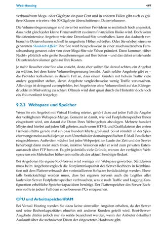 Web-Hosting                                                                           449


verbrauchtem Mega- oder Gigabyte ein paar Cent und in anderen Fällen gibt auch es grö-
ßere Klassen wie etwa »bis 50 Gigabyte überschrittenem Datenvolumen«.

Die Volumenbegrenzungen sind zwar bei seriösen Providern so realistisch hoch angesetzt,
dass nicht gleich jeder kleine Firmenauftritt zu einem finanziellen Risiko wird. Doch wenn
Sie datenintensive Angebote wie eine Download-Site unterhalten, kann das dadurch ver-
brauchte Datenvolumen schnell in ungeahnte Höhen schießen. Oder Sie erleben einen so
genannten Slashdot-Effekt: Ihre Site wird beispielsweise in einer zuschauerreichen Fern-
sehsendung genannt oder von einer Mega-Site wie Yahoo prämiert. Dann kommen »über
Nacht« plötzlich sehr große Besuchermengen auf Ihre Seiten – und das dabei entstehende
Datentransfervolumen geht auf Ihre Kosten.

Je mehr Besucher eine Site also anzieht, desto eher sollten Sie darauf achten, ein Angebot
zu wählen, bei dem keine Volumenbegrenzung besteht. Auch solche Angebote gibt es –
die Provider kalkulieren in diesem Fall so, dass einem Kunden mit hohem Traffic viele
andere gegenüber stehen, deren Angebote vergleichsweise wenig Traffic verursachen.
Allerdings ist dringend zu empfehlen, bei Angeboten ohne Volumenlimit auf das Kleinge-
druckte im Mietvertrag zu achten: Oftmals wird dort quasi durch die Hintertür doch noch
ein Volumenlimit festgelegt.


9.2.3 Webspace und Speicher
Wenn Sie ein Angebot mit Virtual Hosting mieten, gehört dazu auf jeden Fall die Angabe
der verfügbaren Webspace-Menge. Gemeint ist damit, wie viel Festplattenspeicher Ihnen
eingeräumt wird, um darauf die Daten Ihres Webangebots abzulegen. Mehrere hundert
Mbyte sind hierbei auf jeden Fall geboten, auch wenn HTML und Grafikdateien des ersten
Firmenauftritts gerade mal ein paar hundert Kbyte groß sind. So ist nämlich in der Spei-
chermenge meist auch diejenige zum Unterhalt der domainspezifischen E-Mail-Postfächer
eingeschlossen. Außerdem wächst fast jedes Webprojekt im Laufe der Zeit und der Server
beherbergt dann meist auch ältere, inaktive Versionen oder er wird zum privaten Daten-
austausch über FTP benutzt. Es gibt jedenfalls viele Gründe, warum der verfügbare Web-
space um ein Mehrfaches höher sein sollte als der aktuell benötigte Bedarf.
Bei Angeboten für eigene Root-Server wird weniger mit Webspace geworben. Stattdessen
muss beim Angebotsvergleich die Festplattenkapazität des Server-Rechners in Kombina-
tion mit dem Plattenverbrauch der vorinstallierten Software berücksichtigt werden. Eben-
falls berücksichtigt werden muss, dass bei eigenen Servern auch die Logfiles aller
laufenden Server Festplattenspeicher verbrauchen, was je nach Traffic und Logging-Kon-
figuration erhebliche Speicherkapazitäten benötigt. Der Plattenspeicher des Server-Rech-
ners sollte in jedem Fall dem eines besseren PCs entsprechen.

CPU und Arbeitsspeicher/RAM
Bei Virtual Hosting werden Sie dazu keine sinnvollen Angaben erhalten, da der Server
und seine Rechenkapazitäten ohnehin mit anderen Kunden geteilt wird. Root-Server-
Angebote dürfen jedoch nur als seriös bezeichnet werden, wenn der Anbieter detailliert
Auskunft über die technischen Daten der eingesetzten Hardware gibt.
 