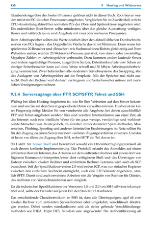 450                                                          9   Hosting und Webserver


Glaubenskriege über den besten Prozessor gehören nicht in dieses Buch. Root-Server wer-
den meist mit PC-üblichen Prozessoren angeboten. Vergleichen Sie im Zweifelsfall, welche
CPU-Ausstattung aktuell bei normalen PCs der Ober- und Spitzenklasse angeboten wird.
Ein ordentlicher Root-Server sollte mindestens über die gleiche Ausstattung verfügen.
Besser und natürlich teurer sind Angebote mit zwei oder mehreren Prozessoren.

Beim Arbeitsspeicher sollten die Werte deutlich über den aktuell üblichen Durchschnitts-
werten von PCs liegen – das Doppelte bis Vierfache davon ist Minimum. Denn wenn bei-
spielsweise 20 Besucher und »Besucher« wie Suchmaschinen-Robots gleichzeitig auf Ihren
Webseiten surfen, werden 20 Webserver-Prozesse gestartet, von denen jeder zweistellige
Megabyte-Zahlen im Arbeitsspeicher verbraucht. Dazu kommen andere laufende Server
und andere regelmäßige Prozesse, ausgeführte Scripts, Datenbankaufrufe usw. Schon ein
einziger Seitenbesucher kann auf diese Weise schnell mal 50 Mbyte Arbeitsspeicherbele-
gung verursachen. Zwar beherrschen alle modernen Betriebssysteme das Swapping, also
das Auslagern von Arbeitsspeicher auf die Festplatte, falls der Speicher mal nicht aus-
reicht. Doch der Rechner wird dadurch zu langsam und Seitenbesucher müssen mit merk-
lichen Verzögerungen rechnen.


9.2.4 Serverzugänge über FTP, SCP/SFTP, Telnet und SSH
Wichtig bei allen Hosting-Angeboten ist, wie Sie Ihre Webseiten auf den Server bekom-
men und wie Sie auf dem Server gespeicherte Daten verwalten können. Hierbei ist ein kla-
rer Fingerzeig nötig: Meiden Sie von vornherein alle Angebote, bei denen ausschließlich
FTP und Telnet angeboten werden! Dies sind veraltete Internetdienste aus einer Zeit, als
das Internet noch eine friedliche Wiese für ein paar wenige, vernünftige und wohlmei-
nende Menschen war. Heute jedoch, im Zeitalter immer dreisterer Spam-Methoden, Mas-
senviren, Phishing, Spoofing und anderen kriminellen Erscheinungen im Netz sollten Sie
für den Zugang zu einem Server nur noch »sichere« Zugangsverfahren einsetzen. Und das
ist heute vor allem der Zugang über SSH, wobei SFTP ein Teil davon ist.

SSH steht für Secure Shell und bezeichnet sowohl ein Datenübertragungsprotokoll als
auch dessen konkrete Implementierung. Das Protokoll erlaubt das Anmelden auf einem
entfernten Host im Internet, das Arbeiten auf dem entfernten Rechner mit einem dort ver-
fügbaren Kommando-Interpreter/einer dort verfügbaren Shell und das Übertragen von
Dateien zwischen lokalem Rechner und entferntem Rechner. Letzteres wird auch als SCP
bezeichnet. Seit der Spezifikationsversion 2.0 wird neben SCP, was nur einfaches Kopieren
zwischen den entfernten Rechnern ermöglicht, auch eine FTP-Variante angeboten, näm-
lich SFTP. Damit sind auch erweiterte Arbeiten wie die Vergabe von Rechten für Dateien,
das Auflisten von Verzeichnisinhalten usw. möglich.

Da die technischen Spezifikationen der Versionen 1.0 und 2.0 von SSH teilweise inkompa-
tibel sind, sollte der Provider auf jeden Fall den Standard 2.0 anbieten.

Das entscheidende Charakteristikum an SSH ist, dass alle Übertragungen, egal ob vom
lokalen Rechner zum entfernten Server-Rechner oder umgekehrt, verschlüsselt übertra-
gen werden. Dabei werden standardisierte und als sicher geltende Verschlüsselungs-
methoden wie IDEA, Triple DES, Blowfish usw. angewendet. Die Authentifizierung als
 