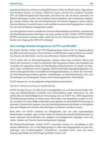 Web-Hosting                                                                            451


registrierter Benutzer am Server erfolgt RSA-basiert. Ohne die Details dieser Algorithmen
und Verfahren kennen zu müssen, sollten Sie wissen, dass bei den veralteten Varianten
FTP und Telnet beispielsweise Passwörter, mit denen Sie sich am Server anmelden, im
Klartext übertragen werden und auf jedem Gateway-Rechner, den sie passieren, abgefan-
gen werden können. Hat sich also beispielsweise ein Hacker Zugang zu einem solchen
Gateway-Rechner verschafft, kann er sich mühelos massenweise Zugangsdaten verschaf-
fen, die dort im Klartext weitergeleitet werden.

Aus dem gleichen Grund, weshalb also etwa bei Online-Banking und Seiten, auf denen Sie
Ihre Kreditkartennummer übertragen, nie etwas anderes als das »sichere« HTTP-Protokoll
HTTPS zum Einsatz kommen sollte, sollten Sie für den Arbeitszugang zu Ihrem Server-
Rechner den Zugang über SSH (2.0) verlangen.

Zwei wichtige Windows-Programme: PuTTY und WinSCP
Die früher üblichen Telnet- und FTP-Clientprogramme können Sie im Zusammenhang
mit SSH nicht mehr benutzen. Für Anwender von MS Windows gibt es jedoch zwei attrak-
tive Clients, die alles bieten, was Sie zum effizienten Arbeiten mit SSH benötigen.

PuTTY nennt sich ein Terminal-Programm, welches neben dem veralteten Telnet auch
SSH in den Versionen 1.0 und 2.0 unterstützt. Das Programm ist klein, sehr laufstabil und
verzichtet auf angenehme Weise auf überflüssigen Schnickschnack. Es erlaubt das Spei-
chern vieler verschiedener Server-Zugänge. Dabei besteht jede Zugangskonfiguration aus
einem umfangreichen Set an einstellbaren Konfigurationsdaten, zu denen die verwende-
ten Verschlüsselungsverfahren gehören, Einstellungen zur Zeichenkodierung, aber auch
Einstellungen zur Fenstergröße, Farben und Erscheinungsbild der Arbeitsfläche.
PuTTY können Sie von der folgenden Originaladresse downloaden:

http://www.chiark.greenend.org.uk/~sgtatham/putty/

PuTTY ist Open Source. Es fallen keine Lizenzgebühren an, auch bei kommerzieller Nut-
zung und Mehrfachkopien innerhalb eines Unternehmens nicht. Informieren Sie sich
jedoch über die Rechtmäßigkeit der Verwendung der von PuTTY bzw. SSH eingesetzten
Verschlüsselungsverfahren in Ihrem Land. Ohne dabei zum Staatsfeind werden zu wol-
len, sei jedoch an dieser Stelle ausdrücklich dazu geraten, im Zweifelsfall Zivilcourage zu
beweisen. Es kann nicht angehen, dass die Sicherheitsinteressen des Staates so weit gehen,
dass seine Bürger sich schutzlos allen Betrügern im Internet ausliefern müssen.

Beim Start von PuTTY erscheint ein Dialogfenster, das, mit einer explorerartigen
Menüstruktur versehen, alles in einem bietet: Es erlaubt das schnelle Direktanmelden an
einem entfernten Server-Rechner, das Anlegen von konfigurierten Zugängen sowie das
Laden, Ändern und Löschen bereits konfigurierter Zugänge.

Die Default-Einstellungen, welche PuTTY verwendet, reichen zur Anmeldung an den
meisten SSH-Servern aus. In der Regel genügt es, neben den Zugangsdaten ein paar Ein-
stellungen zum Erscheinungsbild vorzunehmen, zumindest dann, wenn mit einem
Zugang regelmäßig und/oder länger gearbeitet werden soll.
 