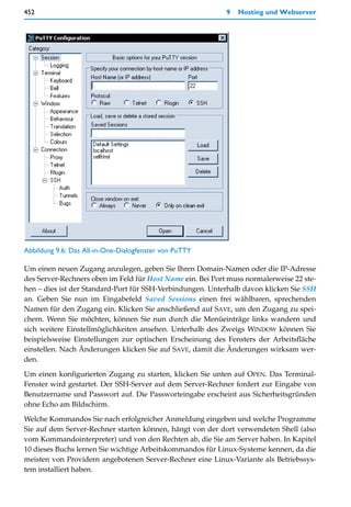 452                                                         9   Hosting und Webserver




Abbildung 9.6: Das All-in-One-Dialogfenster von PuTTY

Um einen neuen Zugang anzulegen, geben Sie Ihren Domain-Namen oder die IP-Adresse
des Server-Rechners oben im Feld für Host Name ein. Bei Port muss normalerweise 22 ste-
hen – dies ist der Standard-Port für SSH-Verbindungen. Unterhalb davon klicken Sie SSH
an. Geben Sie nun im Eingabefeld Saved Sessions einen frei wählbaren, sprechenden
Namen für den Zugang ein. Klicken Sie anschließend auf SAVE, um den Zugang zu spei-
chern. Wenn Sie möchten, können Sie nun durch die Menüeinträge links wandern und
sich weitere Einstellmöglichkeiten ansehen. Unterhalb des Zweigs WINDOW können Sie
beispielsweise Einstellungen zur optischen Erscheinung des Fensters der Arbeitsfläche
einstellen. Nach Änderungen klicken Sie auf SAVE, damit die Änderungen wirksam wer-
den.

Um einen konfigurierten Zugang zu starten, klicken Sie unten auf OPEN. Das Terminal-
Fenster wird gestartet. Der SSH-Server auf dem Server-Rechner fordert zur Eingabe von
Benutzername und Passwort auf. Die Passworteingabe erscheint aus Sicherheitsgründen
ohne Echo am Bildschirm.

Welche Kommandos Sie nach erfolgreicher Anmeldung eingeben und welche Programme
Sie auf dem Server-Rechner starten können, hängt von der dort verwendeten Shell (also
vom Kommandointerpreter) und von den Rechten ab, die Sie am Server haben. In Kapitel
10 dieses Buchs lernen Sie wichtige Arbeitskommandos für Linux-Systeme kennen, da die
meisten von Providern angebotenen Server-Rechner eine Linux-Variante als Betriebssys-
tem installiert haben.
 