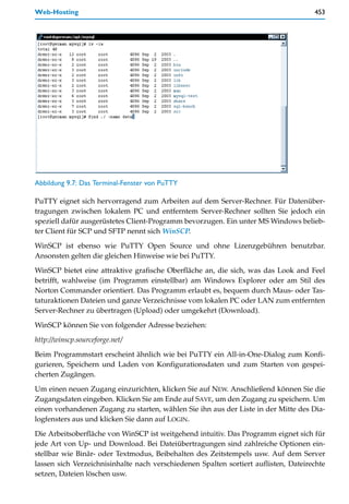 Web-Hosting                                                                          453




Abbildung 9.7: Das Terminal-Fenster von PuTTY

PuTTY eignet sich hervorragend zum Arbeiten auf dem Server-Rechner. Für Datenüber-
tragungen zwischen lokalem PC und entferntem Server-Rechner sollten Sie jedoch ein
speziell dafür ausgerüstetes Client-Programm bevorzugen. Ein unter MS Windows belieb-
ter Client für SCP und SFTP nennt sich WinSCP.

WinSCP ist ebenso wie PuTTY Open Source und ohne Lizenzgebühren benutzbar.
Ansonsten gelten die gleichen Hinweise wie bei PuTTY.

WinSCP bietet eine attraktive grafische Oberfläche an, die sich, was das Look and Feel
betrifft, wahlweise (im Programm einstellbar) am Windows Explorer oder am Stil des
Norton Commander orientiert. Das Programm erlaubt es, bequem durch Maus- oder Tas-
taturaktionen Dateien und ganze Verzeichnisse vom lokalen PC oder LAN zum entfernten
Server-Rechner zu übertragen (Upload) oder umgekehrt (Download).

WinSCP können Sie von folgender Adresse beziehen:
http://winscp.sourceforge.net/

Beim Programmstart erscheint ähnlich wie bei PuTTY ein All-in-One-Dialog zum Konfi-
gurieren, Speichern und Laden von Konfigurationsdaten und zum Starten von gespei-
cherten Zugängen.

Um einen neuen Zugang einzurichten, klicken Sie auf NEW. Anschließend können Sie die
Zugangsdaten eingeben. Klicken Sie am Ende auf SAVE, um den Zugang zu speichern. Um
einen vorhandenen Zugang zu starten, wählen Sie ihn aus der Liste in der Mitte des Dia-
logfensters aus und klicken Sie dann auf LOGIN.

Die Arbeitsoberfläche von WinSCP ist weitgehend intuitiv. Das Programm eignet sich für
jede Art von Up- und Download. Bei Dateiübertragungen sind zahlreiche Optionen ein-
stellbar wie Binär- oder Textmodus, Beibehalten des Zeitstempels usw. Auf dem Server
lassen sich Verzeichnisinhalte nach verschiedenen Spalten sortiert auflisten, Dateirechte
setzen, Dateien löschen usw.
 