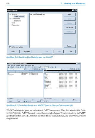 454                                                           9   Hosting und Webserver




Abbildung 9.8: Das All-in-One-Dialogfenster von WinSCP




Abbildung 9.9: Das Arbeitsfenster von WinSCP (hier im Norton-Commander-Stil)

WinSCP arbeitet übrigens auch direkt mit PuTTY zusammen. Über den Menübefehl COM-
MANDS/OPEN in PuTTY kann ein aktuell angezeigtes Server-Verzeichnis direkt in PuTTY
geöffnet werden, um z.B. Arbeiten auf Shell-Ebene vorzunehmen, die über WinSCP nicht
möglich sind.
 