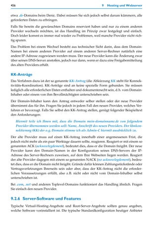456                                                           9   Hosting und Webserver


etwa .de-Domains beim Denic. Dabei müssen Sie sich jedoch selbst darum kümmern, alle
geforderten Daten zu erbringen.

Falls Sie bereits die gewünschten Domains reserviert haben und nur zu einem anderen
Provider wechseln möchten, ist das Handling im Prinzip zwar festgelegt und einfach.
Doch leider kommt es immer mal wieder zu Problemen, weil manche Provider nicht rich-
tig spuren.
Das Problem bei einem Wechsel besteht aus technischer Sicht darin, dass dem Domain-
Namen bei einem anderen Provider auf einem anderen Server-Rechner natürlich eine
andere IP-Adresse zugewiesen werden muss. Der neue Provider kann die Änderung zwar
über seinen DNS-Server anstoßen, jedoch nur dann, wenn er dazu eine Freigabemitteilung
des alten Providers erhält.

KK-Anträge
Das Verfahren dazu ist der so genannte KK-Antrag (die Abkürzung KK steht für Konnek-
tivitäts-Koordination). KK-Anträge sind an keine spezielle Form gebunden. Sie müssen
lediglich alle erforderlichen Daten enthalten und dokumentenecht sein, d.h. vom Domain-
Inhaber oder einem von ihm Bevollmächtigten unterschrieben sein.
Der Domain-Inhaber kann den Antrag entweder selber stellen oder der neue Provider
übernimmt das für ihn. Fragen Sie jedoch in jedem Fall den neuen Provider, welches Ver-
fahren er bevorzugt. Falls Sie selbst den KK-Antrag stellen, genügt folgender Beispieltext
den Anforderungen:

      Hiermit teile ich Ihnen mit, dass die Domain mein-domainname.de von folgendem
      Provider übernommen werden soll: Name, Anschrift des neuen Providers. Der Umkon-
      nektierung (KK) der o.g. Domain stimme ich als Admin-C hiermit ausdrücklich zu.

Der alte Provider muss auf einen KK-Antrag innerhalb einer angemessenen Frist, die
jedoch nicht mehr als ein paar Werktage dauern sollte, reagieren. Reagiert er mit einem so
genannten ACK (acknowlegdement), bedeutet dies, dass er die Domain freigibt. Der neue
Provider kann den Domain-Namen in der Konfiguration seines DNS-Servers der IP-
Adresse des Server-Rechners zuweisen, auf dem Ihre Webseiten liegen werden. Reagiert
der alte Provider dagegen mit einem so genannten NACK (no acknowlegdement), bedeu-
tet dies, dass er die Domain nicht freigibt. Gründe dafür können Zahlungsrückstände oder
Vertragsverletzungen Ihrerseits sein oder aber, dass der KK-Antrag nicht die erforder-
lichen Voraussetzungen erfüllt, also z.B. nicht oder nicht vom Domain-Inhalber selbst
unterschrieben ist.

Bei .com, .net und anderen Toplevel-Domains funktioniert das Handling ähnlich. Fragen
Sie einfach den neuen Provider.


9.2.6 Server-Software und Features
Typische Virtual-Hosting-Angebote und Root-Server-Angebote sollten genau angeben,
welche Software vorinstalliert ist. Die typische Standardkonfiguration heutiger Anbieter
 