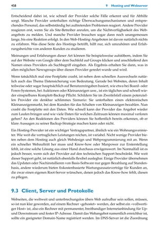 458                                                            9   Hosting und Webserver


Entscheidend dabei ist, wie schnell der Provider solche Fälle erkennt und für Abhilfe
sorgt. Manche Provider unterhalten richtige Überwachungsmechanismen und entspre-
chendes Personal, das selbstständig bei auftretenden Problemen reagiert. Andere Provider
reagieren erst, wenn Sie als Site-Betreiber anrufen, um die Nichtverfügbarkeit des Web-
angebots zu melden. Und manche Provider brauchen sogar dann noch unangemessen
lange, bis eine Reaktion erfolgt. In den Web-Hosting-Angeboten ist davon natürlich nichts
zu erfahren. Was diese Seite des Hostings betrifft, hilft nur, sich umzuhören und Erfah-
rungsberichte von anderen Kunden zu studieren.

Meinungen und Erfahrungen dieser Art können Sie beispielsweise aufstöbern, indem Sie
auf der Website von Google über dem Suchfeld auf Groups klicken und anschließend den
Namen eines Providers als Suchbegriff eingeben. Als Ergebnis erhalten Sie dann, was in
allen möglichen Newsgroups über diesen Provider geredet wurde und wird.

Wenn tatsächlich mal eine Festplatte crasht, ist neben dem schnellen Auswechseln natür-
lich auch das Thema Datensicherung von Bedeutung. Gerade bei Websites, deren Inhalt
teilweise oder sogar hauptsächlich auf Benutzereingaben basiert, wie etwa bei Board- oder
Foren-Systemen, bei Auktionen oder Kleinanzeigen usw., ist ein tägliches und schnell wie-
der einspielbares Komplett-Backup Pflicht. Schildern Sie im Zweifelsfall einem potenziel-
len Provider ein denkbar schlimmes Szenario: Sie unterhalten einen elektronischen
Kleinanzeigenmarkt, bei dem Kunden für das Schalten von Kleinanzeigen bezahlen. Nun
crasht die Festplatte mit den Daten. Wie schnell kann der Provider das Angebot wieder
zum Laufen bringen und wie viele Daten für welchen Zeitraum können maximal verloren
gehen? An den Reaktionen des Providers können Sie hoffentlich bereits erkennen, ob er
klare Aussagen zu seiner Backup-Strategie machen kann oder nicht.

Ein Hosting-Provider ist ein wichtiger Vertragspartner, ähnlich wie ein Wohnungsvermie-
ter. Wie weit die vertraglichen Leistungen reichen, ist variabel. Nicht wenige Provider bie-
ten neben dem Hosting auch gleich Webdesign und Webprogrammierung mit an. Wenn
ein schneller Webauftritt her muss und Know-how oder Manpower zur Ersterstellung
fehlt, ist eine solche Lösung aus einer Hand durchaus erwägenswert. Im Normalfall ist es
jedoch besser, wenn sich der Provider auf den technischen Support beschränkt. Wie weit
dieser Support geht, ist natürlich ebenfalls flexibel auslegbar. Einige Provider übernehmen
das Updaten oder Nachinstallieren von Basis-Software nur gegen Bezahlung auf Stunden-
basis, andere wiederum bieten fixkostenbasierte Wartungszusatzverträge für Kunden an,
die zwar einen eigenen Root-Server wünschen, denen jedoch das Know-how fehlt, diesen
zu pflegen.



9.3 Client, Server und Protokolle
Webseiten, die weltweit und unterbrechungslos übers Web aufrufbar sein sollen, müssen,
so ist nun klar geworden, auf einem Rechner »gehostet« werden, der selbst ein »vollwerti-
ger Host« ist, also ein Rechner mit permanenter, breitbandiger Internetanbindung für Up-
und Downstream und fester IP-Adresse. Damit das Webangebot namentlich erreichbar ist,
sollte ein geeigneter Domain-Name registriert werden. Im DNS-Server ist die Zuordnung
 
