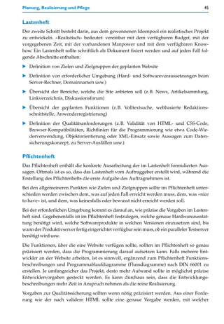 Planung, Realisierung und Pflege                                                           45


Lastenheft
Der zweite Schritt besteht darin, aus dem gewonnenen Ideenpool ein realistisches Projekt
zu entwickeln. »Realistisch« bedeutet: vereinbar mit dem verfügbaren Budget, mit der
vorgegebenen Zeit, mit der vorhandenen Manpower und mit dem verfügbaren Know-
how. Ein Lastenheft sollte schriftlich als Dokument fixiert werden und auf jeden Fall fol-
gende Abschnitte enthalten:
   Definition von Zielen und Zielgruppen der geplanten Website

   Definition von erforderlicher Umgebung (Hard- und Softwarevoraussetzungen beim
   Server-Rechner, Domainnamen usw.)
   Übersicht der Bereiche, welche die Site anbieten soll (z.B. News, Artikelsammlung,
   Linkverzeichnis, Diskussionsforum)

   Übersicht der geplanten Funktionen (z.B. Volltextsuche, webbasierte Redaktions-
   schnittstelle, Anwenderregistrierung)

   Definition der Qualitätsanforderungen (z.B. Validität von HTML- und CSS-Code,
   Browser-Kompatibilitäten, Richtlinien für die Programmierung wie etwa Code-Wie-
   derverwendung, Objektorientierung oder XML-Einsatz sowie Aussagen zum Daten-
   sicherungskonzept, zu Server-Ausfällen usw.)

Pflichtenheft
Das Pflichtenheft enthält die konkrete Ausarbeitung der im Lastenheft formulierten Aus-
sagen. Oftmals ist es so, dass das Lastenheft vom Auftraggeber erstellt wird, während die
Erstellung des Pflichtenhefts die erste Aufgabe des Auftragnehmers ist.

Bei den allgemeineren Punkten wie Zielen und Zielgruppen sollte im Pflichtenheft unter-
schieden werden zwischen dem, was auf jeden Fall erreicht werden muss, dem, was »nice
to have« ist, und dem, was keinesfalls oder bewusst nicht erreicht werden soll.

Bei der erforderlichen Umgebung kommt es darauf an, wie präzise die Vorgaben im Lasten-
heft sind. Gegebenenfalls ist im Pflichtenheft festzulegen, welche genaue Hardwareausstat-
tung benötigt wird, welche Softwareprodukte in welchen Versionen einzusetzen sind, bis
wann der Produktivserver fertig eingerichtet verfügbar sein muss, ob ein paralleler Testserver
benötigt wird usw.

Die Funktionen, über die eine Website verfügen sollte, sollten im Pflichtenheft so genau
präzisiert werden, dass die Programmierung darauf aufsetzen kann. Falls mehrere Ent-
wickler an der Website arbeiten, ist es sinnvoll, ergänzend zum Pflichtenheft Funktions-
beschreibungen und Programmablaufdiagramme (Flussdiagramme) nach DIN 66001 zu
erstellen. Je umfangreicher das Projekt, desto mehr Aufwand sollte in möglichst präzise
Entwicklervorgaben gesteckt werden. Es kann durchaus sein, dass die Entwicklungs-
beschreibungen mehr Zeit in Anspruch nehmen als die reine Realisierung.

Vorgaben zur Qualitätssicherung sollten wenn nötig präzisiert werden. Aus einer Forde-
rung wie der nach validem HTML sollte eine genaue Vorgabe werden, mit welcher
 