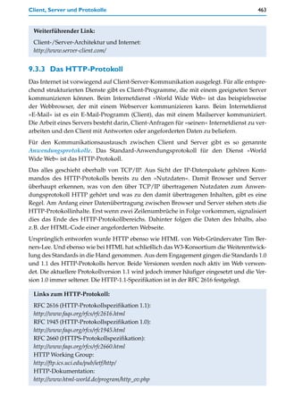 Client, Server und Protokolle                                                          463


 Weiterführender Link:
 Client-/Server-Architektur und Internet:
 http://www.server-client.com/


9.3.3 Das HTTP-Protokoll
Das Internet ist vorwiegend auf Client-Server-Kommunikation ausgelegt. Für alle entspre-
chend strukturierten Dienste gibt es Client-Programme, die mit einem geeigneten Server
kommunizieren können. Beim Internetdienst »World Wide Web« ist das beispielsweise
der Webbrowser, der mit einem Webserver kommunizieren kann. Beim Internetdienst
»E-Mail« ist es ein E-Mail-Programm (Client), das mit einem Mailserver kommuniziert.
Die Arbeit eines Servers besteht darin, Client-Anfragen für »seinen« Internetdienst zu ver-
arbeiten und den Client mit Antworten oder angeforderten Daten zu beliefern.
Für den Kommunikationsaustausch zwischen Client und Server gibt es so genannte
Anwendungsprotokolle. Das Standard-Anwendungsprotokoll für den Dienst »World
Wide Web« ist das HTTP-Protokoll.
Das alles geschieht oberhalb von TCP/IP. Aus Sicht der IP-Datenpakete gehören Kom-
mandos des HTTP-Protokolls bereits zu den »Nutzdaten«. Damit Browser und Server
überhaupt erkennen, was von den über TCP/IP übertragenen Nutzdaten zum Anwen-
dungsprotokoll HTTP gehört und was zu den damit übertragenen Inhalten, gibt es eine
Regel. Am Anfang einer Datenübertragung zwischen Browser und Server stehen stets die
HTTP-Protokollinhalte. Erst wenn zwei Zeilenumbrüche in Folge vorkommen, signalisiert
dies das Ende des HTTP-Protokollbereichs. Dahinter folgen die Daten des Inhalts, also
z.B. der HTML-Code einer angeforderten Webseite.
Ursprünglich entworfen wurde HTTP ebenso wie HTML von Web-Gründervater Tim Ber-
ners-Lee. Und ebenso wie bei HTML hat schließlich das W3-Konsortium die Weiterentwick-
lung des Standards in die Hand genommen. Aus dem Engagement gingen die Standards 1.0
und 1.1 des HTTP-Protokolls hervor. Beide Versionen werden noch aktiv im Web verwen-
det. Die aktuellere Protokollversion 1.1 wird jedoch immer häufiger eingesetzt und die Ver-
sion 1.0 immer seltener. Die HTTP-1.1-Spezifikation ist in der RFC 2616 festgelegt.

 Links zum HTTP-Protokoll:
 RFC 2616 (HTTP-Protokollspezifikation 1.1):
 http://www.faqs.org/rfcs/rfc2616.html
 RFC 1945 (HTTP-Protokollspezifikation 1.0):
 http://www.faqs.org/rfcs/rfc1945.html
 RFC 2660 (HTTPS-Protokollspezifikation):
 http://www.faqs.org/rfcs/rfc2660.html
 HTTP Working Group:
 http://ftp.ics.uci.edu/pub/ietf/http/
 HTTP-Dokumentation:
 http://www.html-world.de/program/http_ov.php
 