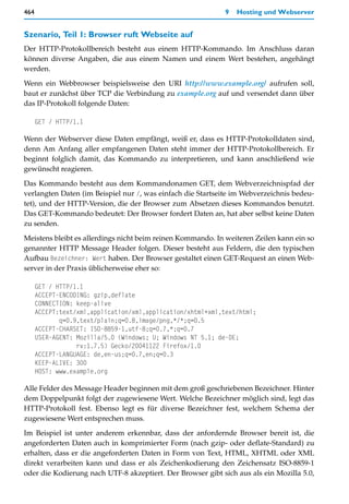 464                                                          9   Hosting und Webserver


Szenario, Teil 1: Browser ruft Webseite auf
Der HTTP-Protokollbereich besteht aus einem HTTP-Kommando. Im Anschluss daran
können diverse Angaben, die aus einem Namen und einem Wert bestehen, angehängt
werden.

Wenn ein Webbrowser beispielsweise den URI http://www.example.org/ aufrufen soll,
baut er zunächst über TCP die Verbindung zu example.org auf und versendet dann über
das IP-Protokoll folgende Daten:

      GET / HTTP/1.1

Wenn der Webserver diese Daten empfängt, weiß er, dass es HTTP-Protokolldaten sind,
denn Am Anfang aller empfangenen Daten steht immer der HTTP-Protokollbereich. Er
beginnt folglich damit, das Kommando zu interpretieren, und kann anschließend wie
gewünscht reagieren.

Das Kommando besteht aus dem Kommandonamen GET, dem Webverzeichnispfad der
verlangten Daten (im Beispiel nur /, was einfach die Startseite im Webverzeichnis bedeu-
tet), und der HTTP-Version, die der Browser zum Absetzen dieses Kommandos benutzt.
Das GET-Kommando bedeutet: Der Browser fordert Daten an, hat aber selbst keine Daten
zu senden.

Meistens bleibt es allerdings nicht beim reinen Kommando. In weiteren Zeilen kann ein so
genannter HTTP Message Header folgen. Dieser besteht aus Feldern, die den typischen
Aufbau Bezeichner: Wert haben. Der Browser gestaltet einen GET-Request an einen Web-
server in der Praxis üblicherweise eher so:

      GET / HTTP/1.1
      ACCEPT-ENCODING: gzip,deflate
      CONNECTION: keep-alive
      ACCEPT:text/xml,application/xml,application/xhtml+xml,text/html;
             q=0.9,text/plain;q=0.8,image/png,*/*;q=0.5
      ACCEPT-CHARSET: ISO-8859-1,utf-8;q=0.7,*;q=0.7
      USER-AGENT: Mozilla/5.0 (Windows; U; Windows NT 5.1; de-DE;
                  rv:1.7.5) Gecko/20041122 Firefox/1.0
      ACCEPT-LANGUAGE: de,en-us;q=0.7,en;q=0.3
      KEEP-ALIVE: 300
      HOST: www.example.org

Alle Felder des Message Header beginnen mit dem groß geschriebenen Bezeichner. Hinter
dem Doppelpunkt folgt der zugewiesene Wert. Welche Bezeichner möglich sind, legt das
HTTP-Protokoll fest. Ebenso legt es für diverse Bezeichner fest, welchem Schema der
zugewiesene Wert entsprechen muss.

Im Beispiel ist unter anderem erkennbar, dass der anfordernde Browser bereit ist, die
angeforderten Daten auch in komprimierter Form (nach gzip- oder deflate-Standard) zu
erhalten, dass er die angeforderten Daten in Form von Text, HTML, XHTML oder XML
direkt verarbeiten kann und dass er als Zeichenkodierung den Zeichensatz ISO-8859-1
oder die Kodierung nach UTF-8 akzeptiert. Der Browser gibt sich aus als ein Mozilla 5.0,
 