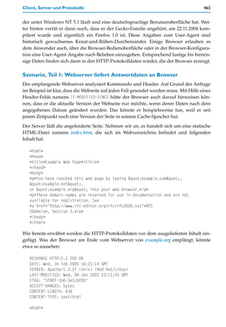 Client, Server und Protokolle                                                           465


der unter Windows NT 5.1 läuft und eine deutschsprachige Benutzeroberfläche hat. Wei-
ter hinten verrät er dann noch, dass er der Gecko-Familie angehört, am 22.11.2004 kom-
piliert wurde und eigentlich ein Firefox 1.0 ist. Diese Angaben zum User-Agent sind
historisch gewachsenes Kraut-und-Rüben-Durcheinander. Einige Browser erlauben es
dem Anwender auch, über die Browser-Bedienoberfläche oder in der Browser-Konfigura-
tion eine User-Agent-Angabe nach Belieben einzugeben. Entsprechend lustige bis hirnris-
sige Daten finden sich dann in den HTTP-Protokolldaten wieder, die der Browser erzeugt.

Szenario, Teil 1: Webserver liefert Antwortdaten an Browser
Der empfangende Webserver analysiert Kommando und Header. Auf Grund der Anfrage
im Beispiel ist klar, dass die Webseite auf jeden Fall gesendet werden muss. Mit Hilfe eines
Header-Felds namens IF-MODIFIED-SINCE hätte der Browser auch darauf hinweisen kön-
nen, dass er die aktuelle Version der Webseite nur möchte, wenn deren Daten nach dem
angegebenen Datum geändert wurden. Das könnte er beispielsweise tun, weil er seit
jenem Zeitpunkt noch eine Version der Seite in seinem Cache-Speicher hat.

Der Server lädt die angeforderte Seite. Nehmen wir an, es handelt sich um eine statische
HTML-Datei namens index.htm, die sich im Webverzeichnis befindet und folgenden
Inhalt hat:

   <html>
   <head>
   <title>Example Web Page</title>
   </head>
   <body>
   <p>You have reached this web page by typing "example.com",
   "example.net",
   or "example.org" into your web browser.</p>
   <p>These domain names are reserved for use in documentation and are not
   available for registration. See
   <a href="http://www.rfc-editor.org/rfc/rfc2606.txt">RFC
   2606</a>, Section 3.</p>
   </body>
   </html>

Wie bereits erwähnt werden die HTTP-Protokolldaten vor dem ausgelieferten Inhalt ein-
gefügt. Was der Browser am Ende vom Webserver von example.org empfängt, könnte
etwa so aussehen:

   RESPONSE HTTP/1.1 200 OK
   DATE: Wed, 16 Feb 2005 16:21:14 GMT
   SERVER: Apache/1.3.27 (Unix) (Red-Hat/Linux)
   LAST-MODIFIED: Wed, 08 Jan 2003 23:11:55 GMT
   ETAG: "3f80f-1b6-3e1cb03b"
   ACCEPT-RANGES: bytes
   CONTENT-LENGTH: 438
   CONTENT-TYPE: text/html

   <html>
 