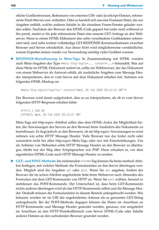 468                                                              9   Hosting und Webserver


      etliche Grafikreferenzen, Referenzen von externen CSS- oder JavaScript-Dateien, referen-
      zierte Flash-Movies usw. enthalten. Oder es handelt sich um eine Frameset-Datei, die nur
      Angaben enthält, welche anderen Inhalte in die einzelnen Frame-Fenster geladen wer-
      den sollen. Nachdem der Browser den HTML-Code geparst hat (oder noch während er
      ihn parst), startet er für jede referenzierte Datei eine erneute GET-Anfrage an den Web-
      server. Wenn in einem HTML-Dokument also zehn verschiedene Grafikdateien referen-
      ziert sind, sind zehn weitere vollständige GET-RESPONSE-Kommunikationen zwischen
      Browser und Server erforderlich. Aus dieser Sicht wird möglicherweise verständlicher,
      warum Experten immer wieder vor Verwendung unnötig vieler Grafiken warnen.

   RESPONSE-Beeinflussung in Meta-Tags: In Zusammenhang mit HTML wurden
   auch Meta-Angaben des Typs <meta http-equiv=... content=...> behandelt. Was auf
   diese Weite im HTML-Dokument notiert ist, sollte ein Webbrowser, der das Dokument
   von einem Webserver als Antwort erhält, als zusätzliche Angaben zum Message Hea-
   der interpretieren, den er vom Server mit dem Dokument erhalten hat. Nehmen wir
   folgendes HTML-Markup an:

         <meta http-equiv="expires" content="Wed, 26 Feb 2005 09:12:21 GMT">

      Der Browser wird damit aufgefordert, dies so zu interpretieren, als ob er vom Server
      folgenden HTTP-Response erhalten hätte:

         HTTP/1.1 200 OK
         EXPIRES: Wed, 26 Feb 2005 09:12:21 GMT

      Meta-Tags mit http-equiv-Attribut sollen also dem HTML-Autor die Möglichkeit bie-
      ten, die Anweisungen des Servers an den Browser beim Ausliefern des Dokuments zu
      beeinflussen. Es liegt jedoch an den Browsern, ob sie http-equiv-Anweisungen so ernst
      nehmen wie echte HTTP Message Header. Viele Browser tun das leider nicht oder
      zumindest nicht bei allen http-equiv-Meta-Tags oder nur mit Einschränkungen. Um
      als Anbieter von Webseiten echte HTTP Message Header an den Browser zu übertra-
      gen, bleibt nur der Weg über Scriptsprachen wie PHP. Diese erlauben es, vor dem
      eigentlichen HTML-Code auch HTTP Message Header zu senden.

   GET- und POST-Methode: Im einleitenden <form>-Tag können Sie beim method-Attri-
   but festlegen, mit welcher Methode die Formulardaten an den Server übertragen wer-
   den. Möglich sind die Angaben get oder post. Wenn Sie get angeben, fordert der
   Browser die im action-Attribut angeforderte Seite beim Webserver nach Absenden des
   Formulars mit dem GET-Kommando von HTTP an. Wenn Sie post wählen, benutzt er
   stattdessen das POST-Kommando. Der Unterschied ist, dass beim GET-Kommando
   nichts anderes übertragen wird als das HTTP-Kommando selbst und die Message Hea-
   der. Deshalb müssen die Formulardaten in diesem Bereich untergebracht werden. Wie
   bekannt, werden sie im URI der angeforderten Adresse als so genannter GET-String
   untergebracht. Bei der POST-Methode dagegen können die Daten im Anschluss an
   HTTP-Kommando und Message Header gesendet werden, genauso, wie umgekehrt
   im Anschluss an den HTTP-Protokollbereich vom Server HTML-Code oder Inhalte
   anderer Dateien an den aufrufenden Browser gesendet werden.
 