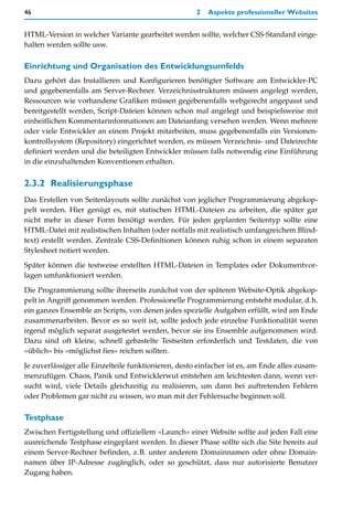 46                                                    2   Aspekte professioneller Websites


HTML-Version in welcher Variante gearbeitet werden sollte, welcher CSS-Standard einge-
halten werden sollte usw.

Einrichtung und Organisation des Entwicklungsumfelds
Dazu gehört das Installieren und Konfigurieren benötigter Software am Entwickler-PC
und gegebenenfalls am Server-Rechner. Verzeichnisstrukturen müssen angelegt werden,
Ressourcen wie vorhandene Grafiken müssen gegebenenfalls webgerecht angepasst und
bereitgestellt werden, Script-Dateien können schon mal angelegt und beispielsweise mit
einheitlichen Kommentarinformationen am Dateianfang versehen werden. Wenn mehrere
oder viele Entwickler an einem Projekt mitarbeiten, muss gegebenenfalls ein Versionen-
kontrollsystem (Repository) eingerichtet werden, es müssen Verzeichnis- und Dateirechte
definiert werden und die beteiligten Entwickler müssen falls notwendig eine Einführung
in die einzuhaltenden Konventionen erhalten.


2.3.2 Realisierungsphase
Das Erstellen von Seitenlayouts sollte zunächst von jeglicher Programmierung abgekop-
pelt werden. Hier genügt es, mit statischen HTML-Dateien zu arbeiten, die später gar
nicht mehr in dieser Form benötigt werden. Für jeden geplanten Seitentyp sollte eine
HTML-Datei mit realistischen Inhalten (oder notfalls mit realistisch umfangreichem Blind-
text) erstellt werden. Zentrale CSS-Definitionen können ruhig schon in einem separaten
Stylesheet notiert werden.

Später können die testweise erstellten HTML-Dateien in Templates oder Dokumentvor-
lagen umfunktioniert werden.

Die Programmierung sollte ihrerseits zunächst von der späteren Website-Optik abgekop-
pelt in Angriff genommen werden. Professionelle Programmierung entsteht modular, d.h.
ein ganzes Ensemble an Scripts, von denen jedes spezielle Aufgaben erfüllt, wird am Ende
zusammenarbeiten. Bevor es so weit ist, sollte jedoch jede einzelne Funktionalität wenn
irgend möglich separat ausgetestet werden, bevor sie ins Ensemble aufgenommen wird.
Dazu sind oft kleine, schnell gebastelte Testseiten erforderlich und Testdaten, die von
»üblich« bis »möglichst fies« reichen sollten.

Je zuverlässiger alle Einzelteile funktionieren, desto einfacher ist es, am Ende alles zusam-
menzufügen. Chaos, Panik und Entwicklerwut entstehen am leichtesten dann, wenn ver-
sucht wird, viele Details gleichzeitig zu realisieren, um dann bei auftretenden Fehlern
oder Problemen gar nicht zu wissen, wo man mit der Fehlersuche beginnen soll.

Testphase
Zwischen Fertigstellung und offiziellem »Launch« einer Website sollte auf jeden Fall eine
ausreichende Testphase eingeplant werden. In dieser Phase sollte sich die Site bereits auf
einem Server-Rechner befinden, z.B. unter anderem Domainnamen oder ohne Domain-
namen über IP-Adresse zugänglich, oder so geschützt, dass nur autorisierte Benutzer
Zugang haben.
 