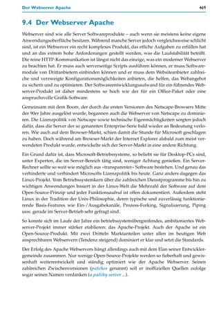 Der Webserver Apache                                                                 469


9.4 Der Webserver Apache
Webserver sind wie alle Server Softwareprodukte – auch wenn sie meistens keine eigene
Anwendungsoberfläche besitzen. Während manche Server jedoch vergleichsweise schlicht
sind, ist ein Webserver ein recht komplexes Produkt, das etliche Aufgaben zu erfüllen hat
und an das extrem hohe Anforderungen gestellt werden, was die Laufstabilität betrifft.
Die reine HTTP-Kommunikation ist längst nicht das einzige, was ein moderner Webserver
zu beachten hat. Er muss auch serverseitige Scripts ausführen können, er muss Software-
module von Drittanbietern einbinden können und er muss dem Websiteanbieter zahlrei-
che und verzweigte Konfigurationsmöglichkeiten anbieten, die helfen, das Webangebot
zu sichern und zu optimieren. Der Softwareentwicklungsaufwand für ein führendes Web-
server-Produkt ist daher mindestens so hoch wie der für ein Office-Paket oder eine
anspruchsvolle Grafik-Software.

Gemeinsam mit dem Boom, der durch die ersten Versionen des Netscape-Browsers Mitte
der 90er Jahre ausgelöst wurde, begannen auch die Webserver von Netscape zu dominie-
ren. Die Lizenzpolitik von Netscape sowie technische Eigenmächtigkeiten sorgten jedoch
dafür, dass die Server der so genannten Enterprise-Serie bald wieder an Bedeutung verlo-
ren. Wie auch auf dem Browser-Markt, schien damit die Stunde für Microsoft geschlagen
zu haben. Doch während am Browser-Markt der Internet Explorer alsbald zum meist ver-
wendeten Produkt wurde, entwickelte sich der Server-Markt in eine andere Richtung.

Ein Grund dafür ist, dass Microsoft-Betriebssysteme, so beliebt sie für Desktop-PCs sind,
unter Experten, die im Server-Bereich tätig sind, weniger Achtung genießen. Ein Server-
Rechner sollte so weit wie möglich aus »transparenter« Software bestehen. Und genau das
verhinderte und verhindert Microsofts Lizenzpolitik bis heute. Ganz anders dagegen das
Linux-Projekt. Vom Betriebssystemkern über die zahlreichen Dienstprogramme bis hin zu
wichtigen Anwendungen basiert in der Linux-Welt die Mehrzahl der Software auf dem
Open-Source-Prinzip und jeder Funktionsaufruf ist offen dokumentiert. Außerdem steht
Linux in der Tradition der Unix-Philosophie, deren typische und zuverlässig funktionie-
rende Basis-Features wie Ein-/Ausgabekanäle, Prozess-Forking, Signalisierung, Piping
usw. gerade im Server-Betrieb sehr gefragt sind.

So konnte sich im Laufe der Jahre ein betriebssystemübergreifendes, ambitioniertes Web-
server-Projekt immer stärker etablieren: das Apache-Projekt. Auch der Apache ist ein
Open-Source-Produkt. Mit zwei Dritteln Marktanteilen unter allen im heutigen Web
ansprechbaren Webservern (Tendenz steigend) dominiert er klar und setzt die Standards.

Der Erfolg des Apache Webservers hängt allerdings auch mit dem Elan seiner Entwickler-
gemeinde zusammen. Nur wenige Open-Source-Projekte werden so fieberhaft und gewis-
senhaft weiterentwickelt und ständig optimiert wie der Apache Webserver. Seinen
zahlreichen Zwischenversionen (patches genannt) soll er inoffiziellen Quellen zufolge
sogar seinen Namen verdanken (a patchy server ...).
 