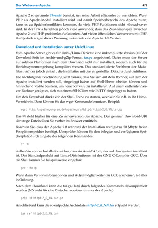 Der Webserver Apache                                                                     471


Apache 2 so genannte Threads benutzt, um seine Arbeit effizienter zu verrichten. Wenn
PHP als Apache-Modul installiert wird und damit Speicherbereiche des Apache nutzt,
kann es zu Speicherkonflikten kommen, da viele PHP-Funktionen nicht »thread-save«
sind. In der Praxis berichten jedoch viele Anwender, dass das Zusammenspiel zwischen
Apache 2 und PHP problemlos funktioniert. Auf vielen öffentlichen Webservern mit PHP
läuft jedoch wegen dieser Warnung meist noch eine Apache-1.3-Version.

Download und Installation unter Unix/Linux
Vom Apache-Server gibt es für Unix-/Linux-Derivate eine unkompilierte Version (auf der
Download-Seite im Archiv-und-gZip-Format tar.gz angeboten). Daher muss der Server
auf solchen Plattformen nach dem Download nicht nur installiert, sondern auch für die
Betriebssystemumgebung kompiliert werden. Das standardisierte Verfahren der Make-
files macht es jedoch einfach, die Installation mit den eingestellten Defaults durchzuführen.
Die nachfolgende Beschreibung setzt voraus, dass Sie sich auf dem Rechner, auf dem der
Apache installiert werden soll, eingeloggt haben auf Shell-Ebene arbeiten können und
hinreichend Rechte besitzen, um neue Software zu installieren. Auf einem entfernten Ser-
ver-Rechner genügt es, sich mit einem SSH-Client wie PuTTY eingeloggt zu haben.
Um den Download direkt von der Shell-Ebene zu starten, wechseln Sie z.B. in Ihr Home-
Verzeichnis. Dann können Sie das wget-Kommando benutzen. Beispiel:

   wget http://apache.engram.de/apache.org/httpd/httpd-2.0.NN.tar.gz

Das NN steht hierbei für eine Zwischenversion des Apache. Den genauen Download-URI
der tar.gz-Datei sollten Sie vorher im Browser ermitteln.
Beachten Sie, dass der Apache 2.0 während der Installation wenigstens 50 Mbyte freien
Festplattenspeicher benötigt. Überprüfen können Sie den belegten und verfügbaren Spei-
cherplatz durch Eingabe des folgenden Kommandos:

   df -h

Stellen Sie vor der Installation sicher, dass ein Ansi-C-Compiler auf dem System installiert
ist. Das Standardprodukt auf Linux-Distributionen ist der GNU C-Compiler GCC. Über
die Shell können Sie beispielsweise eingeben:

   gcc --help

Wenn dann Versionsinformationen und Aufrufmöglichkeiten zu GCC erscheinen, ist alles
in Ordnung.
Nach dem Download kann die tar.gz-Datei durch folgendes Kommando dekomprimiert
werden (NN steht für eine Zwischenversionsnummer des Apache):

   gzip -d httpd-2_0_NN.tar.gz

Anschließend kann die so entpackte Archivdatei httpd-2_0_NN.tar entpackt werden:

   tar xvf httpd-2_0_NN.tar
 