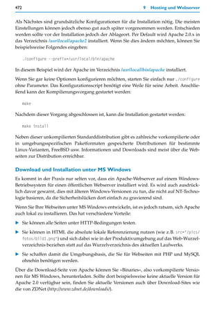 472                                                           9   Hosting und Webserver


Als Nächstes sind grundsätzliche Konfigurationen für die Installation nötig. Die meisten
Einstellungen können jedoch ebenso gut auch später vorgenommen werden. Entschieden
werden sollte vor der Installation jedoch der Ablageort. Per Default wird Apache 2.0.x in
das Verzeichnis /usr/local/apache2 installiert. Wenn Sie dies ändern möchten, können Sie
beispielsweise Folgendes eingeben:

      ./configure --prefix=/usr/local/bin/apache

In diesem Beispiel wird der Apache im Verzeichnis /usr/local/bin/apache installiert.

Wenn Sie gar keine Optionen konfigurieren möchten, starten Sie einfach nur ./configure
ohne Parameter. Das Konfigurationsscript benötigt eine Weile für seine Arbeit. Anschlie-
ßend kann der Kompilierungsvorgang gestartet werden:

      make

Nachdem dieser Vorgang abgeschlossen ist, kann die Installation gestartet werden:

      make install

Neben dieser unkompilierten Standarddistribution gibt es zahlreiche vorkompilierte oder
in umgebungsspezifischen Paketformaten gespeicherte Distributionen für bestimmte
Linux-Varianten, FreeBSD usw. Informationen und Downloads sind meist über die Web-
seiten zur Distribution erreichbar.

Download und Installation unter MS Windows
Es kommt in der Praxis nur selten vor, dass ein Apache-Webserver auf einem Windows-
Betriebssystem für einen öffentlichen Webserver installiert wird. Es wird auch ausdrück-
lich davor gewarnt, dies mit älteren Windows-Versionen zu tun, die nicht auf NT-Techno-
logie basieren, da die Sicherheitslücken dort einfach zu gravierend sind.
Wenn Sie Ihre Webseiten unter MS Windows entwickeln, ist es jedoch ratsam, sich Apache
auch lokal zu installieren. Das hat verschiedene Vorteile:

   Sie können alle Seiten unter HTTP-Bedingungen testen.
   Sie können in HTML die absolute lokale Referenzierung nutzen (wie z.B. src="/pics/
   fotos/bild1.png") und sich dabei wie in der Produktivumgebung auf das Web-Wurzel-
   verzeichnis beziehen statt auf das Wurzelverzeichnis des aktuellen Laufwerks.

   Sie schaffen damit die Umgebungsbasis, die Sie für Webseiten mit PHP und MySQL
   ohnehin benötigen werden.

Über die Download-Seite von Apache können Sie »Binaries«, also vorkompilierte Versio-
nen für MS Windows, herunterladen. Sollte dort beispielsweise keine aktuelle Version für
Apache 2.0 verfügbar sein, finden Sie aktuelle Versionen auch über Download-Sites wie
die von ZDNet (http://www.zdnet.de/downloads/).
 