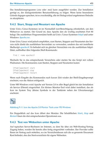 Der Webserver Apache                                                                   473


Das Installationsprogramm (.exe oder .msi) kann ausgeführt werden. Zur Installation
genügt es, der dialogorientierten Benutzerführung zu folgen. Wenn keine besonderen
Gründe dagegen sprechen, ist es zweckmäßig, alle im Dialogverlauf angebotenen Defaults
zu akzeptieren.

9.4.2 Start, Stopp und Neustart von Apache
Unter Unix-/Linux-Systemen ist im Normalfall root-Berechtigung erforderlich, um den
Webserver zu starten. Der Grund ist, dass Apache den als wichtig erachteten Port 80
belegt. Die ausführbare Programmdatei heißt auf Unix-/Linux-Systemen httpd und unter
Windows Apache.exe.
Unter Unix/Linux wird jedoch empfohlen, zum Starten, Stoppen und Neustarten des Ser-
vers nicht direkt die ausführbare Serverdatei zu verwenden, sondern das mit installierte
Shellscript apachectl. Es befindet sich im gleichen Verzeichnis wie die ausführbare httpd-
Datei, auffindbar über folgendes Shell-Kommando:

   find / -name apachectl

Wechseln Sie in das entsprechende Verzeichnis oder starten Sie das Script mit vollem
Pfadnamen. Die Kommandos zum Starten, Stoppen und Neustarten lauten:

   [Pfad/]apachectl start
   [Pfad/]apachectl stop
   [Pfad/]apachectl restart

Wenn nach Eingabe des Kommandos nach kurzer Zeit wieder der Shell-Eingabeprompt
erscheint, war die Aktion erfolgreich.
Unter MS Windows wird Apache seit Version 2.0 in aller Regel gleich bei der Installation
als Service (Dienst) eingerichtet. Ein kleines Monitor-Tool wird dabei installiert, das als
Icon im System Tray (kleine Symbole in der Taskleiste neben der Uhrzeitanzeige)
erscheint:




Abbildung 9.11: Icon des Apache 2.0 Monitor Tools unter MS Windows

Ein Doppelklick auf das Icon öffnet den Monitor. Die Schaltflächen Start, Stop und
Restart lösen die drei entsprechenden Operationen aus.

9.4.3 Test von Webseiten unter Apache
Auf typischen Server-Rechnern im Internet, zu dem Sie über ein Web-Hosting-Vertrag
Zugang haben, werden Sie bereits alles fertig eingerichtet vorfinden. Der Provider sollte
Ihnen im Vertrag auch mitteilen, wo im Verzeichnisbaum sich die so genannte Document
Root befindet, also das Startverzeichnis für eigene Webseiten.
 