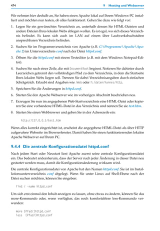 474                                                           9   Hosting und Webserver


Wir nehmen hier deshalb an, Sie haben einen Apache lokal auf Ihrem Windows-PC instal-
liert und möchten nun testen, ob alles funktioniert. Gehen Sie dazu wie folgt vor:
1. Legen Sie ein gewünschtes Verzeichnis an, unterhalb dessen Sie HTML-Dateien und
   andere Dateien Ihres lokalen Webs ablegen wollen. Es ist egal, wo sich dieses Verzeich-
   nis befindet. Es kann sich auch im LAN auf einem über Laufwerksbuchstaben
   ansprechbaren Verzeichnis befinden.
2. Suchen Sie im Programmverzeichnis von Apache (z.B. C:ProgrammeApacheApa-
   che 2) im Unterverzeichnis conf nach der Datei httpd.conf.
3. Öffnen Sie die httpd.conf mit einem Texteditor (z.B. mit dem Windows Notepad-Edi-
   tor).
4. Suchen Sie nach einer Zeile, die mit DocumentRoot beginnt. Notieren Sie dahinter durch
   Leerzeichen getrennt den vollständigen Pfad zu dem Verzeichnis, in dem die Startseite
   Ihres lokalen Webs liegen soll. Trennen Sie dabei Verzeichnisangaben durch einfachen
   Schrägstrich. Erlaubt sind Angaben wie /Web oder f:/daten/hannes/http.
5. Speichern Sie die Änderungen in httpd.conf.
6. Starten Sie den Apache Webserver wie im vorherigen Abschnitt beschrieben neu.
7. Erzeugen Sie nun im angegebenen Web-Startverzeichnis eine HTML-Datei oder kopie-
   ren Sie eine vorhandene HTML-Datei in das Verzeichnis und nennen Sie sie test.htm.
8. Starten Sie einen Webbrowser und geben Sie in der Adresszeile ein:

         http://127.0.0.1/test.htm

Wenn alles korrekt eingerichtet ist, erscheint die angegebene HTML-Datei als über HTTP
aufgerufene Webseite im Browserfenster. Damit haben Sie einen funktionierenden lokalen
Apache Webserver auf Ihrem PC.

9.4.4 Die zentrale Konfigurationsdatei httpd.conf
Nach jedem Start oder Neustart liest Apache zuerst seine zentrale Konfigurationsdatei
ein. Das bedeutet andersherum, dass der Server nach jeder Änderung in dieser Datei neu
gestartet werden muss, damit die Konfigurationsänderung wirksam wird.
Die zentrale Konfigurationsdatei von Apache hat den Namen httpd.conf. Sie ist im Instal-
lationsunterverzeichnis conf abgelegt. Wenn Sie unter Linux auf Shell-Ebene nach der
Datei suchen möchten, können Sie eingeben:

      find / -name httpd.conf

Um sich erst einmal den Inhalt anzeigen zu lassen, ohne etwas zu ändern, können Sie das
more-Kommando oder, wenn verfügbar, das noch komfortablere less-Kommando ver-
wenden:

      more [Pfad/]httpd.conf
      less [Pfad/]httpd.conf
 