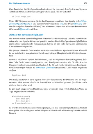 Der Webserver Apache                                                                 475


Zum Bearbeiten der Konfigurationsdatei müssen Sie einen auf dem System verfügbaren
Texteditor starten. Fast überall verfügbar ist auf jeden Fall der vi-Editor:

   vi [Pfad/]httpd.conf

Unter MS Windows wechseln Sie in das Programmverzeichnis des Apache (z.B. C:/Pro-
gramme/Apache/Apache 2) und dort ins Unterverzeichnis conf. Die Datei httpd.conf kön-
nen Sie mit jedem Texteditor öffnen (Datei selektieren, mit rechter Maustaste Kontextmenü
öffnen und Öffnen mit... wählen).

Aufbau der zentralen httpd.conf
Die meisten Zeilen der Datei beginnen mit einem Gatterzeichen (#). Das sind Kommentar-
zeilen, die vom Apache Webserver ignoriert werden. Da die Konfigurationsmöglichkeiten
nicht selten weitreichende Konsequenzen haben, ist die Datei üppig mit erklärenden
Kommentaren ausgestattet.

Der genaue Inhalt der Datei variiert zwischen verschiedenen Apache-Versionen. Generell
ist sie jedoch stets in drei entsprechend ausgewiesene Hauptabschnitte (Sections) unter-
teilt.

Section 1 betrifft das »global Environment«, also die allgemeine Server-Umgebung, Sec-
tion 2 die 'Main' server configuration, also Konfigurationsdaten, die für alle Apache-
Prozesse von Bedeutung sind, und Section 3 die Virtual Hosts. Die einzelnen Konfigura-
tionsanweisungen werden als Direktiven (directives) bezeichnet. Diese haben folgenden
Aufbau:

   Bezeichner Wert

Das heißt, sie stehen in einer eigenen Zeile. Die Bezeichnung der Direktive und ihr zuge-
ordneter Wert werden durch ein Leerzeichen voneinander getrennt (es dürfen auch
mehrere Leerzeichen sein).
Es gibt auch Gruppen von Direktiven. Diese werden in einer HTML-ähnlichen Weise in
Tags eingeschlossen. Schema:

   <Gruppenbezeichner>
       Bezeichner Wert
       Bezeichner Wert
   </ Gruppenbezeichner>

Es würde den Rahmen dieses Buchs sprengen, auf alle Einstellmöglichkeiten detailliert
einzugehen. Die wichtigsten sollten Sie jedoch kennen und selbstständig korrekt ändern
können.
 